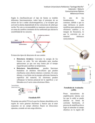 Instituto Universitario Politécnico “Santiago Mariño”
Extensión – Maturín
Comunicaciones Ópticas
Millennium Prime
5
Según la clasificación por el tipo de fuente se tendrán
diferentes funcionamientos, todos bajo el principio de un
emisor de luz u ondas electromagnéticas, y un receptor que
activará la alarma dependiendo de las variaciones de señal que
reciba. Por esto es recomendable no mantener estos detectores
en zonas de cambios constantes de luz ambiental que afecten la
sensibilidad de los sensores.
Existen dos tipos de detectores de uso común:
• Detectores térmicos: Convierte la energía de los
fotones en calor. No son adecuados para muchas
aplicaciones ya que son muy lentos por el tiempo
requerido para cambiar su temperatura.
• Detectores foto-eléctricos: pueden funcionar
basándose en distintos foto-efectos que pueden
clasificarse como efectos internos o externos. En estos
últimos, si un fotón con la energía suficiente ilumina la
superficie del material, los electrones pueden
sobrepasar la barrera potencial de la superficie y ser
liberados en el vacío como electrones libres.
Fotodiodo PIN
Presentan una unión P-N en la que los fotones absorbidos en la
región de vacío generan electrones y huecos que al estar
expuestos en un campo eléctrico fluyen en direcciones
opuestas, creando así una carga eléctrica.
Es uno de los
fotodetectores más
comunes, debido a que su
capa intrínseca se puede
modificar para optimizar su
eficiencia cuántica y su
margen de frecuencia, lo
que lo convierte en un
material intrínseco
semiconductor
Fotodiodo de Avalancha
(APD)
Posee mecanismos de
amplificación interna con
los que la señal se puede
detectar en forma de
corriente fácilmente, el
proceso de amplificación se
logra al aumentar el campo
eléctrico en la región del
 