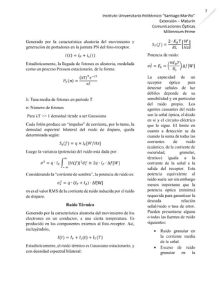 Instituto Universitario Politécnico “Santiago Mariño”
Extensión – Maturín
Comunicaciones Ópticas
Millennium Prime
7
Generado por la característica aleatoria del movimiento y
generación de portadores en la juntura PN del foto-receptor.
𝐼( 𝑡) = 𝐼 𝑃 + 𝑖 𝑠(𝑡)
Estadísticamente, la llegada de fotones es aleatoria, modelada
como un proceso Poisson estacionario, de la forma:
𝑃 𝑇( 𝑛) =
(λT)
𝑛
𝑒−λT
𝑛!
λ: Tasa media de fotones en período T
n: Número de fotones
Para λT >> 1 densidad tiende a ser Gaussiana
Cada fotón produce un “impulso” de corriente, por lo tanto, la
densidad espectral bilateral del ruido de disparo, queda
determinada según:
𝑆𝑠(𝑓) = 𝑞 × 𝐼 𝑃[𝑊/𝐻𝑧]
Luego la varianza (potencia) del ruido está dada por:
𝜎2
= 𝑞 ∙ 𝐼 𝑃 ∫ |𝐻(𝑓)|2
𝑑𝑓 ≡ 2𝑞 ∙ 𝐼 𝑃 ∙ ∆𝑓[𝑊]
∞
− ∞
Considerando la “corriente de sombra”, la potencia de ruido es:
𝜎𝑠
2
= 𝑞 ∙ (𝐼 𝑃 + 𝐼 𝑑) ∙ ∆f[W]
σs es el valor RMS de la corriente de ruido inducida por el ruido
de disparo.
Ruido Térmico
Generado por la característica aleatoria del movimiento de los
electrones en un conductor, a una cierta temperatura. Es
producido en los componentes externos al foto-receptor. Así,
incluyéndolo,
𝐼(𝑡) = 𝐼 𝑃 + 𝐼𝑠(𝑡) + 𝐼 𝑇(𝑇)
Estadísticamente, el ruido térmico es Gaussiano estacionario, y
con densidad espectral bilateral:
𝑆 𝑇(𝑓) =
2 ∙ 𝐾 𝐵 𝑇
𝑅𝐿
[
𝑊
𝐻𝑧
]
Potencia de ruido:
𝜎 𝑇
2
= 𝐹𝑛 = (
4𝐾 𝐵 𝑇
𝑅 𝐿
) ∆𝑓[𝑊]
La capacidad de un
receptor óptico para
detectar señales de luz
débiles depende de su
sensibilidad y en particular
del ruido propio. Los
agentes causantes del ruido
son la señal óptica, el diodo
en sí y el circuito eléctrico
que le sigue. El límite en
cuanto a detección se da
cuando la suma de todas las
corrientes de ruido
(cuántico, de la corriente de
oscuridad, granular,
térmico) iguala a la
corriente de la señal a la
salida del receptor. Esta
potencia equivalente al
ruido suele ser sin embargo
menos importante que la
potencia óptica (mínima)
requerida para garantizar la
deseada relación
señal/ruido o tasa de error.
Pueden presentarse alguna
o todas las fuentes de ruido
siguientes:
• Ruido granular en
la corriente media
de la señal.
• Exceso de ruido
granular en la
 