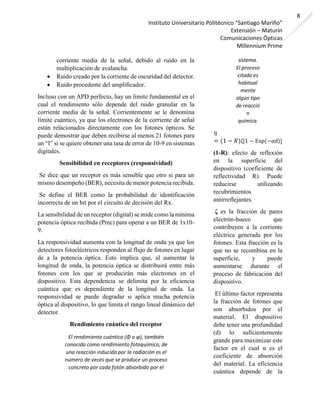 Instituto Universitario Politécnico “Santiago Mariño”
Extensión – Maturín
Comunicaciones Ópticas
Millennium Prime
8
corriente media de la señal, debido al ruido en la
multiplicación de avalancha.
• Ruido creado por la corriente de oscuridad del detector.
• Ruido procedente del amplificador.
Incluso con un APD perfecto, hay un límite fundamental en el
cual el rendimiento sólo depende del ruido granular en la
corriente media de la señal. Corrientemente se le denomina
límite cuántico, ya que los electrones de la corriente de señal
están relacionados directamente con los fotones ópticos. Se
puede demostrar que deben recibirse al menos 21 fotones para
un “l” si se quiere obtener una tasa de error de 10-9 en sistemas
digitales.
Sensibilidad en receptores (responsividad)
Se dice que un receptor es más sensible que otro si para un
mismo desempeño (BER), necesita de menor potencia recibida.
Se define el BER como la probabilidad de identificación
incorrecta de un bit por el circuito de decisión del Rx.
La sensibilidad de un receptor (digital) se mide como la mínima
potencia óptica recibida (Prec) para operar a un BER de 1x10-
9.
La responsividad aumenta con la longitud de onda ya que los
detectores fotoeléctricos responden al flujo de fotones en lugar
de a la potencia óptica. Esto implica que, al aumentar la
longitud de onda, la potencia óptica se distribuirá entre más
fotones con los que se producirán más electrones en el
dispositivo. Esta dependencia se delimita por la eficiencia
cuántica que es dependiente de la longitud de onda. La
responsividad se puede degradar si aplica mucha potencia
óptica al dispositivo, lo que limita el rango lineal dinámico del
detector.
Rendimiento cuántico del receptor
El rendimiento cuántico (Φ o φ), también
conocido como rendimiento fotoquímico, de
una reacción inducida por la radiación es el
número de veces que se produce un proceso
concreto por cada fotón absorbido por el
sistema.
El proceso
citado es
habitual
mente
algún tipo
de reacció
n
química.
𝜂
= (1 − 𝑅)ζ[1 − Exp(−αd)]
(1-R): efecto de reflexión
en la superficie del
dispositivo (coeficiente de
reflectividad R). Puede
reducirse utilizando
recubrimientos
antirreflejantes.
ζ es la fracción de pares
electrón-hueco que
contribuyen a la corriente
eléctrica generada por los
fotones. Esta fracción es la
que no se recombina en la
superficie, y puede
aumentarse durante el
proceso de fabricación del
dispositivo.
El último factor representa
la fracción de fotones que
son absorbidos por el
material. El dispositivo
debe tener una profundidad
(d) lo suficientemente
grande para maximizar este
factor en el cual α es el
coeficiente de absorción
del material. La eficiencia
cuántica depende de la
 