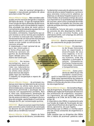 fundamental a execução do adensamento mecânico de alta ou baixa freqüência: o primeiro
para concretos medianamente plásticos ou
plásticos; e o de baixa freqüência para os concretos fluidos. Os processos e tempo de cura e
sua importância na qualidade e durabilidade
do concreto, assim como a avaliação do modo
de deformação no trabalho do concreto sob
ação de variações térmicas, consistem também
em avanços.
As tendências futuras são para o emprego
do concreto de alto desempenho (CAD ou
HPC) e o uso dos concretos fluidos, auto
adensáveis (CAA), com emprego de aditivos
superfluidificantes.

Mauro Ribeiro Viegas – Não considero adequada uma lei nacional obrigando a inspeção
periódica de obras. O rigor da inspeção deverá ser função do tipo e dimensão da estrutura,
que irá indicar qual a titularidade do inspetor.
Esta atividade nas obras de maior porte é
normalmente praticada pelas equipes técnicas
dos clientes públicos ou privados.
Considero, entretanto, importante que sejam revistas as várias normas para estabelecer a ênfase na execução das inspeções e o
fornecimento de um manual de manutenção
IBRACON – Qual é o segredo do sucesso
preventiva para a pós-ocupação, fodo crescimento do grupo Concremat?
cando no que couber as estruturas de
concreto armado.
Mauro Ribeiro Viegas – O crescimenA implantação a nível nacional do seto do Grupo Concremat
guro das construções é
está na capacitação e
a forma eficaz para que
diversificação de seus
melhorias sensíveis em
cinco negócios, e na vaganhos de durabilidade
lorização de seus recursejam obtidas para a InAs tendências futuras
sos humanos, onde são
dústria da Construção.
são para o emprego
adotados e praticados 6
do concreto de alto
valores: Competência;
IBRACON – Em termos
desempenho e para o
Confiança; Compromisso;
tecnológicos, quais as
uso de concretos fluidos
Criatividade; Consciência
principais mudanças ocor– auto-adensáveis
e Companheirismo.
ridas nos laboratórios
de controle tecnológico
IBRACON – Como presino último meio século?
dente do CREA-RJ por três
Quais técnicas são empremandatos consecutivos,
gadas hoje que facilitam
qual é a importância que atribui à entio trabalho na recuperação e reparo de
dade como representativa da categoria
estruturas?
de engenheiros e arquitetos? Por que os
CREAs e o Confea são alvo de críticas constanMauro Ribeiro Viegas – As principais mutes dos engenheiros?
danças ocorridas nos laboratórios de controle
tecnológicos no último meio século foram
Mauro Ribeiro Viegas – Os Conselhos Regiodirecionadas para a execução de ensaios não
nais de Engenharia, Arquitetura e Agronomia
destrutivos permitindo a ascultação das es(CREAs) são órgãos de fiscalização do exercício
truturas com equipamentos portáteis, Raio
dos profissionais de engenharia, arquitetuX, Ultra som, Esclerometria, penetração de
ra e agronomia, em suas regiões, conforme
pinos, resistência à brocagem e ao risco, mediestabelece a lei 5194, de 24.12.1966, em seu
ção de potencial elétrico, sondagem sônica e
artigo 34.
grau de umidade, capilaridade e o controle da
A importância dos CREAs é exatamente pela
redução do PH, por contaminação química.
sua função de órgão de fiscalização de execução dos profissionais de engenharia, arquiIBRACON – Quais os avanços experimentados
tetura, agronomia, em suas regiões.
pelo concreto e pelos materiais de construção
Desconheço que os CREAs e o Confea sejam
no decorrer de sua experiência profissional?
alvo de críticas constantes de engenheiros e
Quais são as tendências futuras?
arquitetos.
Cabe ressaltar que os dirigentes dos CREAs
Mauro Ribeiro Viegas – Depois do fator
têm o hábito de promover palestras sobre
aguacimento da Lei de Abrans, consideramos
11

REVISTA CONCRETO

11

personalidade entrevistada

IBRACON – Uma lei nacional obrigando a
inspeção e manutenção periódica de obras
seria bem-vinda? Por quê?

 
