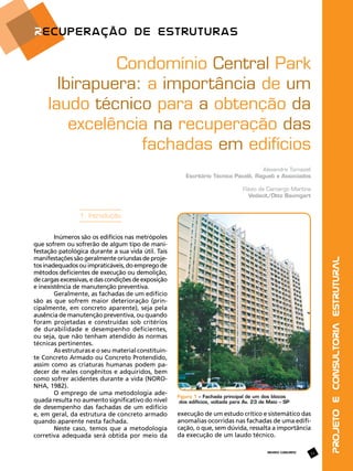 Condomínio Central Park
Ibirapuera: a importância de um
laudo técnico para a obtenção da
excelência na recuperação das
fachadas em edifícios
Alexandre Tomazeli
Escritório Técnico Pacelli, Ragueb e Associados
Flávio de Camargo Martins
Vedacit/Otto Baumgart

Inúmeros são os edifícios nas metrópoles
que sofrem ou sofrerão de algum tipo de manifestação patológica durante a sua vida útil. Tais
manifestações são geralmente oriundas de projetos inadequados ou impraticáveis, do emprego de
métodos deficientes de execução ou demolição,
de cargas excessivas, e das condições de exposição
e inexistência de manutenção preventiva.
Geralmente, as fachadas de um edifício
são as que sofrem maior deterioração (principalmente, em concreto aparente), seja pela
ausência de manutenção preventiva, ou quando
foram projetadas e construídas sob critérios
de durabilidade e desempenho deficientes,
ou seja, que não tenham atendido às normas
técnicas pertinentes.
As estruturas e o seu material constituinte Concreto Armado ou Concreto Protendido,
assim como as criaturas humanas podem padecer de males congênitos e adquiridos, bem
como sofrer acidentes durante a vida (NORONHA, 1982).
O emprego de uma metodologia adequada resulta no aumento significativo do nível
de desempenho das fachadas de um edifício
e, em geral, da estrutura de concreto armado
quando aparente nesta fachada.
Neste caso, temos que a metodologia
corretiva adequada será obtida por meio da

Figura 1 – Fachada principal de um dos blocos
dos edifícios, voltada para Av. 23 de Maio – SP

execução de um estudo crítico e sistemático das
anomalias ocorridas nas fachadas de uma edificação, o que, sem dúvida, ressalta a importância
da execução de um laudo técnico.
REVISTA CONCRETO

13

Projeto e Consultoria Estrutural

1. Introdução

 