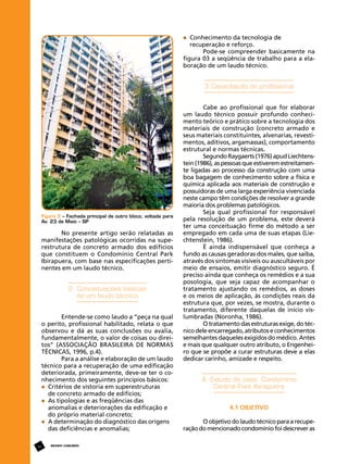 Conhecimento da tecnologia de 			
	 recuperação e reforço.
Pode-se compreender basicamente na
figura 03 a seqüência de trabalho para a elaboração de um laudo técnico.

3 Capacitação do profissional

Figura 2 – Fachada principal de outro bloco, voltada para
Av. 23 de Maio – SP

No presente artigo serão relatadas as
manifestações patológicas ocorridas na superestrutura de concreto armado dos edifícios
que constituem o Condomínio Central Park
Ibirapuera, com base nas especificações pertinentes em um laudo técnico.

2. Conceituações básicas
de um laudo técnico
Entende-se como laudo a “peça na qual
o perito, profissional habilitado, relata o que
observou e dá as suas conclusões ou avalia,
fundamentalmente, o valor de coisas ou direitos” (ASSOCIAÇÃO BRASILEIRA DE NORMAS
TÉCNICAS, 1996, p.4).
Para a análise e elaboração de um laudo
técnico para a recuperação de uma edificação
deteriorada, primeiramente, deve-se ter o conhecimento dos seguintes princípios básicos:
	 Critérios de vistoria em superestruturas
	 de concreto armado de edifícios;
	 As tipologias e as freqüências das 			
	 anomalias e deteriorações da edificação e 	
	 do próprio material concreto;
	 A determinação do diagnóstico das origens 	
	 das deficiências e anomalias;
14

REVISTA CONCRETo

Cabe ao profissional que for elaborar
um laudo técnico possuir profundo conhecimento teórico e prático sobre a tecnologia dos
materiais de construção (concreto armado e
seus materiais constituintes, alvenarias, revestimentos, aditivos, argamassas), comportamento
estrutural e normas técnicas.
Segundo Raygaerts (1976) apud Liechtenstein (1986), as pessoas que estiverem estreitamente ligadas ao processo da construção com uma
boa bagagem de conhecimento sobre a física e
química aplicada aos materiais de construção e
possuidoras de uma larga experiência vivenciada
neste campo têm condições de resolver a grande
maioria dos problemas patológicos.
Seja qual profissional for responsável
pela resolução de um problema, este deverá
ter uma conceituação firme do método a ser
empregado em cada uma de suas etapas (Liechtenstein, 1986).
É ainda indispensável que conheça a
fundo as causas geradoras dos males, que saiba,
através dos sintomas visíveis ou auscultáveis por
meio de ensaios, emitir diagnóstico seguro. É
preciso ainda que conheça os remédios e a sua
posologia, que seja capaz de acompanhar o
tratamento ajustando os remédios, as doses
e os meios de aplicação, às condições reais da
estrutura que, por vezes, se mostra, durante o
tratamento, diferente daquelas de início vislumbradas (Noronha, 1986).
O tratamento das estruturas exige, do técnico dele encarregado, atributos e conhecimentos
semelhantes daqueles exigidos do médico. Antes
e mais que qualquer outro atributo, o Engenheiro que se propõe a curar estruturas deve a elas
dedicar carinho, amizade e respeito.

4. Estudo de caso: Condomínio
Central Park Ibirapuera
4.1 Objetivo
O objetivo do laudo técnico para a recuperação do mencionado condomínio foi descrever as

 