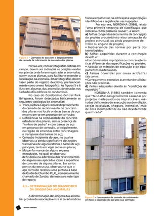 Figura 5 – Corrosão do aço com o desplacamento
da camada de cobrimento de concreto dos pilares

Por sua vez, com as fotografias obtidas em
campo, devem ser indicadas as posições exatas
nas plantas onde foram registradas as anomalias,
ou em outras plantas, para facilitar e entender a
localização da anomalia. Estas fotografias devem
fazer parte do registro descritivo, preferencialmente como anexo fotográfico. As figuras 5 e 6
ilustram algumas das anomalias detectadas nas
fachadas dos edifícios do condomínio.
No caso do Condomínio Central Park
Ibirapuera, foram detectadas basicamente as
seguintes tipologias de anomalias:
	 Trinca, ruptura e alguns casos de desprendimento 	
	 da camada de recobrimento de concreto 		
	 dos pilares nos locais onde as barras de aço 	
	 encontram-se em processo de corrosão;
	 Deficiências na compacidade do concreto 	
	 estrutural dos pilares, com a presença de 		
	 “ninhos de pedra” e com barras de aço
	 em processo de corrosão, principalmente, 	
	 na região de emendas entre concretagens 	
	 e transpasse das barras de aço;
	 Corrosão incipiente do aço, no qual se
	 observou a perda significativa das seções 	
	 transversais de alguns estribos e barras de aço 	
	 principais, tanto em vigas como em pilares;
	 Má performance de alguns reparos
	 executados, no qual se observou 			
	 deficiência na aderência dos revestimentos
	 de argamassas aplicados sobre a superfície 	
	 de concreto de alguns pilares. Em vários 		
	 pontos da estrutura, observou-se que o 		
	 aço corroído recebeu uma pintura à base
	 de Óxido de Chumbo Pb3O4, comercialmente 	
	 chamado de Zarcão, danoso para este tipo 	
	 de reparo;

físicas e construtivas da edificação e as patologias
identificadas e registradas nas inspeções.
Por sua vez, NORONHA (1986), relata
“uma primeira tentativa de classificação que
indicaria como possíveis causas”, a saber:
a) Falhas congênitas decorrentes da concepção
do projeto arquitetônico e/ou concepção do
projeto estrutural, ou ainda proveniente de:
• Erro ou engano de projeto;
• Inobservância das normas por parte dos
tecnologistas;
b) Falhas adquiridas durante a construção
devido a:
• Uso de materiais impróprios ou com características diferentes das especificações no projeto;
• Adoção de métodos de execução e de equipamentos inadequados.
c) Falhas ocorridas por causa acidentes
tais como:
• Carregamento excessivo acarretando solicitações não previstas.
d) Falhas adquiridas devido às “condições de
exposição”.
NORONHA (1986) também comenta
que “tais falhas são geralmente causadas por
projetos inadequados ou impraticáveis, métodos deficientes de execução ou demolição,
cargas excessivas, choques, incêndios, mão
de obra incompetente ou não devidamente
qualificada”.

4.3 – Determinação do diagnóstico
da origem das anomalias
A determinação das origens das anomalias provém da associação entre as características
16

REVISTA CONCRETo

Figura 6 – Lascamento da camada de cobrimento
em face à expansão do aço pela sua corrosão

 