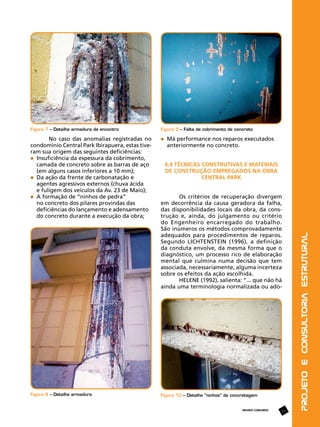 Figura 7 – Detalhe armadura de encontro

Figura 9 – Falta de cobrimento de concreto

No caso das anomalias registradas no
condomínio Central Park Ibirapuera, estas tiveram sua origem das seguintes deficiências:
	 Insuficiência da espessura da cobrimento, 	
	 camada de concreto sobre as barras de aço 	
	 (em alguns casos inferiores a 10 mm);
	 Da ação da frente de carbonatação e
	 agentes agressivos externos (chuva ácida 		
	 e fuligem dos veículos da Av. 23 de Maio);
	 A formação de “ninhos de pedra”
	 no concreto dos pilares provindas das 		
	 deficiências do lançamento e adensamento 	
	 do concreto durante a execução da obra;

	 Má performance nos reparos executados 		
	 anteriormente no concreto.

Os critérios de recuperação divergem
em decorrência da causa geradora da falha,
das disponibilidades locais da obra, da construção e, ainda, do julgamento ou critério
do Engenheiro encarregado do trabalho.
São inúmeros os métodos comprovadamente
adequados para procedimentos de reparos.
Segundo LICHTENSTEIN (1996), a definição
da conduta envolve, da mesma forma que o
diagnóstico, um processo rico de elaboração
mental que culmina numa decisão que tem
associada, necessariamente, alguma incerteza
sobre os efeitos da ação escolhida.
HELENE (1992), salienta: “... que não há
ainda uma terminologia normalizada ou ado-

Figura 10 – Detalhe “ninhos” de concretagem

REVISTA CONCRETO

17

Projeto e Consultoria Estrutural

Figura 8 – Detalhe armadura

4.4 Técnicas construtivas e materiais
de construção empregados na obra
Central Park

 