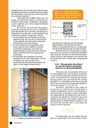 tada pelo setor de tal modo que a identificação
imediata da natureza e características principais
de um produto, a partir do seu nome comercial,
nem sempre é possível”.
Ainda Noronha (1986), relata que “ao
eleger um sistema de reparo, ou seja, de tratamento, deve ainda o Engenheiro considerar
outros aspectos tais como, disponibilidades
locais, custo, etc.”.
No caso do Central Park Ibirapuera,
de posse do laudo técnico com as especificações detalhadas dos processos construtivos e
materiais de construção, a administração do
condomínio adotou o seguinte critério:
	 A contratação de uma equipe de oficiais 		
	 pedreiros que, por sua vez, já vivenciaram 	
	 a execução de uma obra de recuperação 		
	 estrutural de concreto armado;
	 A contratação de um Engenheiro Civil
	 Junior, que teria por objetivo fiscalizar
	 a obra de recuperação, com base nas 		
	 especificações do laudo técnico e manual 		
	 técnico do fabricante dos materiais de 		
	 construção;
	 Da aquisição dos materiais e insumos 		
	 somente de um único fabricante, no caso
	 a Vedacit, que, por sua vez, ficou 			
	 incumbida do treinamento da equipe de
	 obra no que tange à preparação e

	
	
	
	

aplicação dos materiais de recuperação
especificados no laudo técnico, assim 		
como às inovações técnicas em recuperação
estrutural de estruturas de concreto armado.
Basicamente, as intervenções na superestrutura de concreto armado das fachadas
das torres do Condomínio Central Park Ibirapuera foram as que seguem um exemplo de
procedimento de recuperação empregado
na obra.
	
4.4.1 – Recuperação dos pilares
no caso de reparos profundos
(acima 4 cm de profundidade)
Este processo recuperação estrutural
foi empregado nos casos onde se constatou
a ruptura da camada de cobrimento de concreto, proveniente da corrosão das barras
de aço; porém, sem a ocorrência de “ninhos
de pedra” ou cavidades profundas (acima de
4cm). Este processo de recuperação pode ser
visto nas figuras 11, 12, 13 e 14.
Portanto, entende-se que cabe ao
projetista do sistema de recuperação e
reforço estabelecer critérios construtivos e
materiais de construção a serem empregados dependente do diagnóstico de funcionamento do elemento estrutural que será
objeto de correção, de modo a garantir a
durabilidade e estabilidade do reparo e da
estrutura de concreto em si, com base nas
atuais normas vigentes.

5. Conclusão

Figura 11 – Preparo da superfície do concreto

18

REVISTA CONCRETo

A elaboração de um laudo técnico
para a recuperação estrutural deve incluir

 