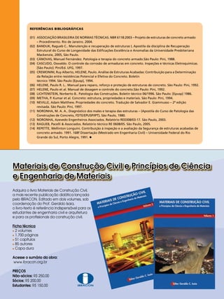 REFERÊNCIAS BIBLIOGRÁFICAS
(01)	
	
(02)	
	
	
(03)	
(04)	
	
(05)	
	
	
(06)	
(07)	
(08)	
(09)	
(10)	
	
(11)	
	
(12)	
(13)	
(14)	
	
	

ASSOCIAÇÃO BRASILEIRA DE NORMAS TÉCNICAS. NBR 6118:2003 – Projeto de estruturas de concreto armado 	
– Procedimento. Rio de Janeiro. 2004.
BANDUK, Ragueb C.. Manutenção e recuperação de estruturas I, Apostila da disciplina de Recuperação 	
Estrutural do Curso de Longevidade das Edificações Excelência e Anomalias da Universidade Presbiteriana 	
Mackenzie, 2005, São Paulo.
CÁNOVAS, Manuel Fernández. Patologia e terapia do concreto armado.São Paulo: Pini, 1988.
CASCUDO, Oswaldo. O controle da corrosão de armaduras em concreto. Inspeções e técnicas Eletroquímicas.	
[São Paulo]: Pini/Ed. UFG, 1997.
CREMONINI, Ruy Alberto, HELENE, Paulo. Análise de Estruturas Acabadas: Contribuição para a Determinação 	
da Relação entre resistências Potencial e Efetiva do Concreto. Boletin
técnico 1994. São Paulo [Epusp], 1994.
HELENE, Paulo R. L.. Manual para reparo, reforço e proteção de estruturas de concreto. São Paulo: Pini, 1992.
HELENE, Paulo et al. Manual de dosagem e controle do concreto.São Paulo: Pini, 1992.
LICHTENSTEIN, Norberto B.. Patologia das Construções. Boletin técnico 06/1996. São Paulo: [Epusp] 1986.
METHA, P. Kumar et al. Concreto: estrutura, propriedades e materiais. São Paulo: Pini, 1994.
NEVILLE, Adam Matthew. Propriedades do concreto. Tradução de Salvador E. Giammusso – 2ª edição 		
revisada. São Paulo: Pini, 1997.
NORONHA, M. A. A.. Diagnóstico dos males e terapia das estruturas – (Apostila do Curso de Patologia das 	
Construções de Concreto, FDTE/EPUSP/IPT), São Paulo, 1980.
NORONHA, Azevedo Engenheiros Associados. Relatório RE0308/03-17. São Paulo, 2003.
RAGUEB, Pacelli & Associados. Relatório técnico RE 0608/05. São Paulo, 2005.
REPETTE, Wellinton Longuini. Contribuição à inspeção e a avaliação da Segurança de estruturas acabadas de
concreto armado. 1991. 168f Dissertação (Mestrado em Engenharia Civil) – Universidade Federal do Rio 	
Grande do Sul, Porto Alegre, 1991.

Materiais de Construção Civil e Princípios de Ciência
e Engenharia de Materiais
Adquira o livro Materiais de Construção Civil,
a mais recente publicação didática lançada
pelo IBRACON. Editado em dois volumes, sob
coordenação do Prof. Geraldo Isaia,
o livro-texto é referência indispensável para os
estudantes de engenharia civil e arquitetura
e para os profissionais da construção civil.
Ficha técnica

2 volumes
 páginas
1.700
51 capítulos

85 autores

Capa dura

Acesse o sumário da obra:
www.ibracon.org.br
PREÇOS
Não-sócios: R$ 250,00
Sócios: R$ 200,00
Estudantes: R$ 150,00
REVISTA CONCRETo
20

IBRACON

 