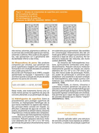 eles resinas, solventes, pigmentos e aditivos. Já
os vernizes são constituídos apenas por resinas,
solventes e aditivos. Pela ausência de pigmentos, não apresentam cor e geralmente têm
durabilidade inferior à das tintas.
(b) Bloqueadores de poros: São produtos
compostos por silicatos, que penetram nos
poros superficiais e reagem com a portlandita
formando C-S-H. O silicato de sódio é o produto
mais usado para este fim.
De acordo com Thompson et al. (1997), a reação
apresentada na Equação 1 representa o que
acontece quando a solução de silicato de sódio
penetra nos poros do concreto.

Desse modo, este tratamento forma uma camada menos porosa na superfície da peça de
concreto alterando a sua penetração de água.
(c) Hidrofugantes de superfície: Entre os
procedimentos para proteger superfícies de
concreto, as impregnações hidrófugas são as
que menos interferem no aspecto das mesmas.
Seu principal efeito consiste em impedir, ou
dificultar a absorção de água do concreto. Na
prática, atualmente se utilizam silanos, siloxanos
oligoméricos e misturas destes dois compostos.
Os silanos são hidrorepelentes incolores
conhecidos quimicamente como alquiltrialcoxisilano. Possuem pequena estrutura molecular (diâmetro de 1,0 x 10-6 a 1,5 x 10-6 mm),
permitindo-lhe penetrar eficientemente mesmo
24

REVISTA CONCRETo

em substratos pouco permeáveis. São vendidos
em concentração relativamente alta (de um
modo geral 20%) e reagem quimicamente com
materiais à base de sílica ou alumina. Por ter
estrutura molecular tão reduzida, são muito
voláteis (BATISTA, 1998).
Os siloxanos são hidrorepelentes incolores, quimicamente conhecidos como alquilalcoxisiloxanos. Possuem estrutura molecular
relativamente grande em relação aos silanos
(diâmetro de 1,5 x 10-6 a 7,5 x 10-6 mm) e, por
isso, têm menor poder de penetração. Porém,
seu poder de penetração é suficiente para
estabelecer uma excelente e durável condição
de hidrorepelência, pela reação química com
materiais que contenham sílica ou alumina
(BATISTA, 1998).
Desse modo, os silanos, siloxanos e
substâncias similares penetram nos poros do
concreto e formam uma camada hidrófuga que
dificulta a penetração de água na forma líquida
(que pode ingressar contaminada com cloretos),
mas permite que o vapor de água entre e saia
do concreto deixando que o mesmo “respire”
(BROOMFIELD, 1997).

3. Por que proteger a superfície
do concreto armado?
Concreto não contaminado
por cloretos
Quando aplicado sobre uma estrutura
de concreto armado nova exposta ao ambiente marítimo, o sistema de proteção superficial

 