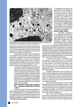 “A Associação Americana de
Engenheiros Civis (ASCE) estima que o custo do reparo
da infra-estrutura de concreto, atualmente deteriorada
nos EUA, é da ordem de 1,3
trilhão de dólares. Só o custo
de reparo das centenas de milhares de pontes deterioradas
é estimado em US$80 bilhões,
em contraste com a dotação
orçamentária anual americana
para esse fim, que é apenas de
5 a 6 bilhões de dólares.”
(Fonte: ASCE, 2001)
No Brasil, o problema
não é diferente. Recentemente, constatamos em uma “operação tapa-buraco” realizada
pelo Governo Federal em suas
estradas em 2005, a imensa
necessidade de verbas apenas
Foto ampliada de uma seção de concreto mostrando os poros provocados pela
saída água de amassamento que “sobra” da relação a/c
para a manutenção de tudo
aquilo que foi produzido de obras de infra-estrutaxas de aço, conjuntos estruturais mais leves com
tura durante os anos de crescimento do chamado
fundações mais econômicas, maior área construída
“Milagre Brasileiro”. Da mesma forma que os EUA,
com o mesmo volume de concreto, buscava-se uma
carecemos de verbas para a simples manutenção
solução para a baixa durabilidade das estruturas
do imenso parque de obras, sendo que agora, com
feitas com concretos convencionais.
a perspectiva de crescimento econômico, destinar
Estudos demonstraram que as atmosferas
verbas novas a antigos problemas é um mal necesmais agressivas dos grandes centros urbanos e
sário, mas reconhecidamente doloroso.
industriais, a própria chuva ácida resultante da
É preciso, portanto, reconhecer que
poluição atmosférica, já eram uma realidade e
um avanço se fazia necessário na tecnologia
atacavam as estruturas e as destruíam em poucos
para permitir a produção de obras de concreanos, trazendo grandes prejuízos aos usuários e
to mais duráveis. E é preciso reconhecer que
proprietários, aí incluídos os governos e a infraeste avanço se tornou realidade através da
estrutura dos países, desenvolvidos ou não.
incorporação das novas tecnologias que estão
“A pouca durabilidade das estruturas de
disponíveis hoje, a começar pelo Concreto de
concreto tem sérias conseqüências ambienAlto Desempenho.
tais, pelo aumento do consumo de matérias
Estudos demonstram que concretos de
primas e energia para manutenção, reparo
maior resistência possuem maior capacidade de
e renovação das mesmas. As estruturas de
resistir à ação deletéria dos ambientes agressiconcreto são projetadas, geralmente, para
vos em função de sua menor porosidade, que
uma vida útil de 50 anos, mas a realidade
pode ser constatada através de estudos tradudemonstra que, nos ambientes das grandes
zidos em gráficos como os que apresentamos
cidades e da costa litorânea, muitas estrunas páginas seguintes.
turas começam a deteriorar com menos de
Reconhecendo que temos a maior parte
20 anos de existência.”
de nossas estruturas sob ambiente marinho - onde
Eng. Antonio Carlos Reis Laranjeia intensa presença de íons cloreto ataca as armaras – Simpósio IBRACON 30 Anos
duras através dos poros saturados do concreto
– 2002
- podemos perceber a importância da redução
De fato, no exterior, esta preocupação vida relação água/cimento, o que é obtido com
nha sendo quantificada, graças a estatísticas mais
concretos de maior resistência.
bem fundamentadas, e o resultado traduzia-se
Na mesma linha de desenvolvimento,
na constatação da necessidade de tomar-se uma
constata-se a importância da baixa permeabiliprovidência para eliminar, nas novas estruturas, os
dade na redução da penetração de gases atmosdefeitos que estavam impedindo-as de possuírem
féricos nos poros do concreto, especialmente
a DURABILIDADE desejada.
30

REVISTA CONCRETo

 