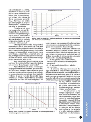 REVISTA CONCRETO

31

TECNOLOGIA

o dióxido de carbono (CO2),
resultante da poluição pelos
veículos nas atmosferas urbanas, que proporcionam,
em mistura com a água da
chuva e umidade atmosférica, a formação de ácidos
que desagregam o próprio
concreto (H2CO3) e facilitam
o ataque às armaduras.
Percebe-se, de uma
maneira ampla, a importância da redução da permeabilidade via redução da relação
água/cimento, exatamente
a providência adotada pelas
Quanto menor a relação a/c, menor a penetração de íons cloreto responsáveis
Normas Brasileiras, guiada pela destruição das estruturas
pelas constatações a nível
nacional e internacional.
concreteiras e, assim, as especificações obrigam
Esta importante medida, incorporada à
a concretos mais caros a custo direto, para desanossa NB1 na versão atual (NBR6118:2003), tem
grado dos empresários da construção.
o objetivo de proporcionar que as novas obras, a
Tecnicamente, no entanto, esta situação
partir de sua publicação e emprego no mercado,
realmente tem pouco sentido prático, pois dois
possuam uma capacidade preventiva intrínseca
fatores de evolução imediatamente agiram em
com relação à agressividade ambiental, como era
favor dos construtores e da sociedade, permirequerido pelas constatações observadas nas estindo a produção de estruturas de adequado
truturas existentes, produzidas sob a tecnologia
desempenho a custos competitivos:
da Norma anterior, a NB1/1978.
	 1 – A redução do custo sistêmico das 		
Mas como lidar com esta situação de
	 estruturas via aumento de desempenho 		
aumento de resistências? Será que isto não traz
	 estrutural;
um aumento de custos para o concreto?
	 2 – A tecnologia de aditivos e adições
Aparentemente sim e essa foi uma pre	 ao concreto.
ocupação imediata no mercado, que bloqueou
O primeiro fator aqui mencionado foi
de certa forma o avanço e a correção das estrulogo constatado e amplamente sugerido pelos
turas produzidas mais recentemente, em relação
projetistas que escreveram a Norma Brasileira. As
às novas exigências normativas. A constatação
novas estruturas resultantes, a partir de um certo
evidente é que a redução da relação água/
porte que caracteriza a maioria das estruturas de
cimento via aumento de resistências provoca a
concreto no Brasil, sofreram reduções de custos signecessidade de “subir nas tabelas de preço” das
nificativas em suas características geométricas, taxa
de aço, fôrmas, velocidade
construtiva, maiores espaços,
etc, ou seja, constatou-se uma
imediata, evidente e favorável
relação benefício/custo.
Paralelamente, no
campo das pesquisas, foi possível introduzir no Brasil o uso
de aditivos redutores de água
- como os superplastificantes,
capazes de reduzir até 35% da
água de amassamento e assim
o consumo de cimento necessário para a mesma resistência
– e também adições como a
microssílica, o metacaulim
e os pós- reativos, produtos
Quanto menor a relação a/c maior a capacidade do concreto para barrar a
atmosfera agressiva ao concreto
disponíveis em alterações de

 