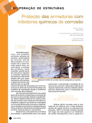 Proteção das armaduras com
inibidores químicos de corrosão
Michel Haddad
Sika Brasil
Franz Wombacher e Beat Marazzani
Sika Technology AG
Michel Donadio
Sika Services AG

1. Introdução
Atmosferas agressivas, com produtos
corrosivos, presença de
cloretos, carbonatação
do concreto, mão de
obra precária na construção civil e outros fatores podem levar, em
curto prazo, à corrosão
das armaduras. Como
resultado, grande parte
das estruturas expostas
a condições agressivas
não alcança a vida útil de
projeto sem que sejam
necessárias intervenções Figura 1 – Aplicação de inibidor de corrosão misto de impregnação por aspersão
no concreto
e reparos estruturais. Isso
significa que um grande
viável para a manutenção e proteção de esnúmero de obras-de-arte especiais e outras estruturas de concreto e alternativa efetiva aos
truturas ao redor do mundo têm de passar por
reparos tradicionais e demais métodos eletrotrabalhos de reabilitação devido a problemas
químicos disponíveis para a recuperação de
com corrosão das armaduras.
estruturas de concreto.
No mercado está disponível uma ampla
gama de produtos voltados para a proteção do
aço com as mais variadas relações custo/benefí2. Mecanismos da
cio. Neste trabalho é descrito um sistema inibicorrosão no concreto armado
dor de corrosão misto à base de aminoálcool e
inibidores orgânicos que pode ser empregado
na forma de aditivo para concretos e argamasPode-se definir corrosão como a intesas ou também como pintura impregnante para
ração de um material com o meio ambiente,
obras existentes. São produtos ecologicamente
através de reação química ou eletroquímica
corretos, fáceis de aplicar e econômicos.
(Cascudo, 1997). A corrosão metálica quando
Dessa forma, como parte de um sistema
tem lugar em meio aquoso é um fenômeno
de proteção, é apresentado como uma opção
de caráter eletroquímico, isto é, supõe-se a
34

REVISTA CONCRETo

 