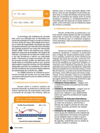 atentar para a correta aplicação destes inibidores, uma vez que dosagens insuficientes podem levar à criação de ânodos remanescentes,
além do incremento da relação entre as áreas
anódicas e catódicas e, conseqüentemente, à
intensificação das taxas de corrosão nestas regiões. Como exemplos cita-se inibidores a base
de nitritos e cromatos.

3. Inibidores químicos
A tecnologia dos inibidores de corrosão
bem como sua utilização tem se difundido com
muito boa aceitação em todo o mundo nos últimos
25 anos, tendo em vista a dificuldade de se alcançar os níveis de longevidade e proteção que estes
compostos oferecem, por meio de outros métodos,
sem grande acréscimo nos custos de intervenção
(Gaidis, 2004). Trata-se de materiais que, empregados em pequenas quantidades, são capazes de
retardar o processo de corrosão em metais como
o aço das armaduras e reduzir sua velocidade
onde o fenômeno já esteja ocorrendo. No caso
do concreto armado, podem ser definidos como
sendo todos os compostos químicos que, quando
adicionados à massa do concreto, em quantidades
adequadas, previnem ou combatem a corrosão do
aço das armaduras sem provocar efeitos adversos
às características do concreto (Lin, 2006).
Lin (2006) classifica os inibidores químicos de corrosão de acordo com sua ação sobre
o processo eletroquímico da corrosão conforme
descrito a seguir.
3.1 Inibidores de Corrosão Anódicos
Atuam sobre a cinética anódica do
processo elevando os potenciais a valores mais
nobres (potenciais de passivação) reduzindo
a corrente de corrosão. No entanto, deve-se

36

REVISTA CONCRETo

3.2 Inibidores de Corrosão Catódicos
Atuam conduzindo os potenciais a valores menos nobres (potenciais de imunidade),
reduzindo as taxas de corrosão, porém com
menor eficiência que os inibidores anódicos.
Como exemplos, citam-se arsenatos e inibidores
a base de zinco.
3.3 Inibidores de Corrosão Mistos
Atuam em ambas as reações anódicas e
catódicas, tendendo a conduzir os potenciais
para a região da reação predominante, anódica ou catódica, porém com maior eficiência da
redução das taxas de corrosão, conforme simplificado na Figura 4. Podem se apresentar na
forma de inibidores de superfície, também conhecidos como inibidores migratórios, pois são
aplicados como pintura impregnante, migrando
pela porosidade do concreto até atingir o nível
das armaduras; ou ainda na forma de inibidores
de massa, como aditivos para concretos e argamassas. Como exemplo, citam-se os inibidores
a base de aminoálcoois e inibidores orgânicos
que agem de forma combinada conforme o tipo
de ação de cada um descrito a seguir:
	 Inibidores Passivadores – reagem com
	 o metal formando uma película de óxido 		
	 protetora;
	 Inibidores de Depósito – reagem com os
	 componentes do eletrólito (água dos 		
	 poros) que rodeiam o aço, depositando 		
	 sobre sua superfície produtos de reação 		
	 protetores;
	 Inibidores de Películas Eletrolíticas –
	 aumentam a viscosidade da água dos poros 	
	 ao redor da armadura, diminuindo a
	 difusão de oxigênio através do meio até 		
	 o metal, atuando, portanto nas reações 		
	 catódicas;
	 Inibidores de Adsorção – constituem o 		
	 maior grupo de inibidores e são substâncias 	
	 que se depositam formando uma película 	
	 muito delgada sobre o metal, à qual é 		
	 fixada ao aço mediante diferentes tipos 		
	 de ligações, impedindo uma ou ambas as 		
	 reações, anódica e catódica.

 