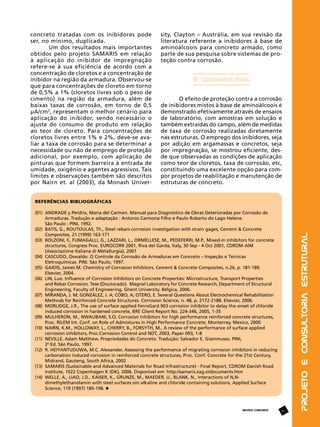 concreto tratadas com os inibidores pode
ser, no mínimo, duplicada.
Um dos resultados mais importantes
obtidos pelo projeto SAMARIS em relação
à aplicação do inibidor de impregnação
refere-se à sua eficiência de acordo com a
concentração de cloretos e a concentração de
inibidor na região da armadura. Observou-se
que para concentrações de cloreto em torno
de 0,5% a 1% (cloretos livres sob o peso de
cimento) na região da armadura, além de
baixas taxas de corrosão, em torno de 0,5
μA/cm2, representam o melhor cenário para
aplicação do inibidor, sendo necessário o
ajuste do consumo de produto em relação
ao teor de cloreto. Para concentrações de
cloretos livres entre 1% e 2%, deve-se avaliar a taxa de corrosão para se determinar a
necessidade ou não de emprego de proteção
adicional, por exemplo, com aplicação de
pinturas que formem barreira à entrada de
umidade, oxigênio e agentes agressivos. Tais
limites e observações também são descritos
por Nairn et. al (2003), da Monash Univer-

sity, Clayton – Austrália, em sua revisão da
literatura referente a inibidores à base de
aminoálcoois para concreto armado, como
parte de sua pesquisa sobre sistemas de proteção contra corrosão.

6. Conclusões finais
O efeito de proteção contra a corrosão
de inibidores mistos à base de aminoálcoois é
demonstrado efetivamente através de ensaios
de laboratório, com amostras em solução e
também extraídas do campo, além de medidas
de taxa de corrosão realizadas diretamente
nas estruturas. O emprego dos inibidores, seja
por adição em argamassas e concretos, seja
por impregnação, se mostrou eficiente, desde que observadas as condições de aplicação
como teor de cloretos, taxa de corrosão, etc,
constituindo uma excelente opção para compor projetos de reabilitação e manutenção de
estruturas de concreto.

(01)	
	
	
(02)	
	
(03)	
	
	
(04)	
	
(05)	
	
(06)	
	
	
(07)	
	
(08)	
	
(09)	
	
(10)	
	
(11)	
	
(12)	
	
	
(13)	
	
(14)	
	
	

ANDRADE y Perdrix, Maria del Carmen. Manual para Diagnóstico de Obras Deterioradas por Corrosão de 	
Armaduras. Tradução e adaptação : Antonio Carmona Filho e Paulo Roberto do Lago Helene.
São Paulo : PINI, 1992.
BATIS, G., ROUTOULAS, Th., Steel rebars corrosion investigation with strain gages, Cement & Concrete 	
Composites, 21 (1999) 163-171
BOLZONI, F., FUMAGALLI, G., LAZZARI, L., ORMELLESE, M., PEDEFERRI, M.P., Mixed-in inhibitors for concrete 	
structures, Congress Proc. EUROCORR 2001, Riva del Garda, Italy, 30 Sep - 4 Oct 2001, CDROM AIM 		
(Associazione Italiana di Metallurgia), 2001
CASCUDO, Oswaldo. O Controle da Corrosão de Armaduras em Concreto – Inspeção e Técnicas 		
Eletroquímicas. PINI. São Paulo, 1997.
GAIDIS, James M. Chemistry of Corrosion Inhibitors. Cement & Concrete Composites, n.26, p. 181-189. 		
Elsevier, 2004.
LIN, Luo. Influence of Corrosion Inhibitors on Concrete Properties: Microstructure, Transport Properties 	
and Rebar Corrosion. Tese (Doutorado). Magnel Laboratory for Concrete Research, Department of Structural 	
Engineering, Faculty of Engineering, Ghent University. Bélgica, 2006.
MIRANDA, J. M; GONZÁLEZ, J. A; COBO, A; OTERO, E. Several Questions About Electrochemical Rehabilitation
Methods for Reinforced Concrete Structures. Corrosion Science, n. 48, p. 2172-2188. Elsevier, 2006.
MORLIDGE, J.R., The use of surface applied FerroGard 903 corrosion inhibitor to delay the onset of chloride 	
induced corrosion in hardened concrete, BRE Client Report No. 224-346, 2005, 1-35
MULHERON, M., NWAUBANI, S.O, Corrosion inhibitors for high performance reinforced concrete structures, 	
Proc. RILEM Int. Conf. on Role of Admixtures in High Performance Concrete, Monterrey, Mexico, 2000
NAIRN, K.M., HOLLOWAY, L., CHERRY, B., FORSYTH, M., A review of the performance of surface applied 	
corrosion inhibitors, Proc.Corrosion Control and NDT, 2003, Paper 093, 1-8
NEVILLE, Adam Matthew. Propriedades do Concreto. Tradução: Salvador E. Giammusso. PINI,
2a Ed. São Paulo, 1997.
R. HEIYANTUDUWA, M.C. Alexander, Assessing the performance of migrating corrosion inhibitors in reducing
carbonation induced corrosion in reinforced concrete structures, Proc. Conf. Concrete for the 21st Century, 	
Midrand, Gauteng, South Africa, 2002
SAMARIS (Sustainable and Advanced Materials for Road Infrastructure) - Final Report, CDROM Danish Road 	
Institute, 1022 Copenhagen K (DK), 2006. Disponível em: http://samaris.zag.si/documents.htm
WELLE, A., LIAO, J.D., KAISER, K., GRUNZE, M., MAEDER, U., BLANK, N., Interactions of N,N-			
dimethylethanolamin with steel surfaces oin alkaline and chloride containing solutions, Applied Surface 	
Science, 119 (1997) 185-198.

REVISTA CONCRETO

41

Projeto e Consultoria Estrutural

REFERÊNCIAS BIBLIOGRÁFICAS

 