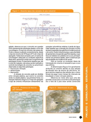 variações volumétricas relativas à perda de água.
Cabe ressaltar que a retração do concreto é muito
sensível à exposição da superfície à incidência do sol
e do vento. O piso industrial possui a peculiaridade
de apresentar uma grande superfície exposta, o que
leva a se redobrar os cuidados com a cura, principalmente nas primeiras idades, assim é essencial que
seja protegido da incidência de ventos.
Para se manter as condições ideais de
hidratação do cimento é necessário que a cura
seja efetiva.
A delaminação (Figura 3) é geralmente
atribuída ao cimento devida as suas adições
de elevado teor de escória de alto-forno. Alguns pontos negativos das adições são o maior
tempo de pega, maior tempo de intervalo de
exsudação e maior retração plástica.
Observou-se nesta obra que uma das
grandes causas para a ocorrência de patologias
era o fato de o piso estar sendo construído

REVISTA CONCRETO

47

Projeto e Consultoria Estrutural

galpão, observou-se que o concreto em questão
vinha apresentando patologias desde o início das
concretagens. O traço do concreto não estava definido e estava mudando constantemente, desde
o tipo de cimento de CP III para CP V até o tipo de
agregado. Todas essas variações, sem um plano de
concretagem adequado às condições específicas
desta obra, agravaram ainda mais o surgimento de
patologias no piso. É importante ressaltar que, até
a visita de inspeção, não estava sendo realizado o
controle tecnológico do concreto na usina.Foram
observadas as seguintes patologias:
	 fissuras por retração
	 delaminação
	 depressões
A retração do concreto pode ser dividida
entre retração plástica, que ocorre no concreto
ainda no estado plástico, nas primeiras horas; e a
retração hidráulica (Figura 2). O tipo de agregado
e tipo de cimento influenciam diretamente nas

 