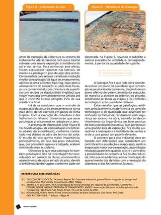 antes da execução da cobertura ou mesmo do
fechamento lateral, fazendo com que o mesmo
sofresse uma severa exposição à incidência do
sol e dos ventos. Para minimizar este efeito,
foram executados tapumes nas laterais, de
maneira a proteger o piso da ação dos ventos.
Como medida para reduzir o efeito da insolação
e evitar a evaporação da água de amassamento,
aplicou-se uma aspersão tipo fog, logo após o
adensamento do concreto; e, após duas horas,
a cura convencional, com cobertura da superfície com tecidos de algodão (não tingidos), que
foram mantidos permanentemente úmidos até
que o concreto tivesse atingido 75% de sua
resistência final.
Há de se considerar que o controle da
evaporação da água de amassamento se torna
mais difícil de ser exercido em países de clima
tropical. Com a execução da cobertura e dos
fechamentos laterais, observou-se que essas
patologias praticamente se reduziram a zero.
A presença de depressões (vide Figura 4)
foi devido ao grau de compactação encontrarse abaixo do especificado, conforme constatado nos diários de obra do técnico de solos.
O estudo do solo ganha maior importância,
principalmente, no caso dos pisos industriais,
que, por possuírem espessura delgada, acabam
solicitando mais o subleito.
Observou-se que essa patologia foi também gerada pelo fato da concretagem ter ocorrido após um período de chuva, ocasionando o
aparecimento de água ao lado do piso, devido
à deficiência de drenagem, conforme pode ser

observada na Figura 5, levando o subleito a
valores elevados de umidade e, conseqüentemente, à perda da capacidade de suporte.

5. Considerações finais
A lição que fica é que toda obra deve desenvolver um plano de qualidade, que contemple as peculiaridades da mesma, traçando-se um
plano efetivo de gerenciamento da execução,
de maneira a atender os critérios do projeto,
detalhando-se todas as etapas e os controles
tecnológicos e de qualidade cabíveis.
Cabe ressaltar que as patologias residiram, principalmente, na deficiência do controle
tecnológico e de qualidade que deveriam ter
norteado os trabalhos, conduzindo com segurança ao sucesso da obra, somado ao desconhecimento da importância das boas práticas
de execução do piso industrial, que, por possuir
uma grande área de exposição, fica muito susceptível à insolação e à incidência de ventos e
onde a cura possui um papel relevante.
O concreto para piso industrial deve ser
tratado com diferenciais que possibilitem um
controle entre exsudação e evaporação, sendo a
evaporação maior que a exsudação, as patologias
relatadas aparecem; quando ocorre o contrário,
a possibilidade de ocorrência fica muito reduzida, fato que se evidenciou com a finalização do
aparecimento dos defeitos com a execução da
cobertura e dos fechamentos laterais.

REFERÊNCIAS BIBLIOGRÁFICAS
(01)	
	
(01)	
	
	
(01)	
	

48

THE CONCRETE SOCIETY. Technical Report 34: Concrete industrial ground floors - a guide to design and 	
construction, The Society, Crowthorne, 2003, 138pp.
ABREU, J. V. de.; SILVA, P.F.A.A Utilização de micro cimentos em reparos de pavimentos. CONINFRA — 		
CONGRESSO DE INFRA-ESTRUTURA DE TRANSPORTES. ANDIT - Associação Nacional de Infra-estrutura de 	
Transportes. São Paulo, São Paulo, Brasil, 19 a 22 de junho de 2007.
RODRIGUES, Públio Penna Firme. Manual Gerdau de pisos industriais. São Paulo. Pini, 2006.
ISBN 85-7266-165-4. 1ª Edição. 109pp.

REVISTA CONCRETo

 