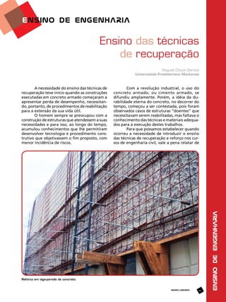 Ensino das técnicas
de recuperação
Ragueb Chauki Banduk
Universidade Presbiteriana Mackenzie

Com a revolução industrial, o uso do
concreto armado, ou cimento armado, se
difundiu amplamente. Porém, a idéia da durabilidade eterna do concreto, no decorrer do
tempo, começou a ser contestada, pois foram
observados casos de estruturas “doentes” que
necessitavam serem reabilitadas, mas faltava o
conhecimento das técnicas e materiais adequados para a execução destes trabalhos.
Para que possamos estabelecer quando
ocorreu a necessidade de introduzir o ensino
das técnicas de recuperação e reforço nos cursos de engenharia civil, vale a pena relatar de

Reforço em viga-parede de concreto

REVISTA CONCRETO

49

ENSINO DE ENGENHARIA

A necessidade do ensino das técnicas de
recuperação teve início quando as construções
executadas em concreto armado começaram a
apresentar perda de desempenho, necessitando, portanto, de procedimentos de reabilitação
para a extensão da sua vida útil.
O homem sempre se preocupou com a
construção de estruturas que atendessem a suas
necessidades e para isso, ao longo do tempo,
acumulou conhecimentos que lhe permitiram
desenvolver tecnologia e procedimento construtivo que objetivassem o fim proposto, com
menor incidência de riscos.

 