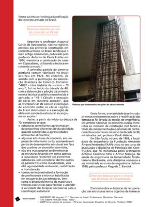 forma sucinta a cronologia da utilização
do concreto armado no Brasil.

Desenvolvimento do uso
do concreto no Brasil
Segundo o professor Augusto
Carlos de Vasconcelos, não há registros
precisos das primeiras construções em
concreto armado no Brasil, sendo que o
mais antigo documento, publicado pelo
professor Antonio de Paula Freitas em
1904, menciona a construção de casas
em Copacabana, utilizando a técnica em
concreto armado.1
A primeira partida de cimento
portland comum fabricado no Brasil
ocorreu em 1926. No entanto, de
acordo com a publicação da Associação Brasileira de Cimento Portland,
“ABCP – Uma história de sucesso – 70
anos”, foi no início da década de 40,
com a elaboração e adoção da primeira
norma técnica brasileira reconhecida e
aplicada, a “NB-1 Cálculo e execução
de obras em concreto armado”, que
as discrepâncias de cálculo e execução Reforço por cintamento em pilar de altura elevada
de concreto entre as várias regiões
do Brasil diminuíram e a execução de
obras em concreto estrutural alcançou
Desta forma, a necessidade de se introdumaior escala.2
zir novos ensinamentos sobre a reabilitação das
Assim, a partir do início da década de
estruturas foi levada às escolas de engenharia.
70, constatou-se que:
Em âmbito nacional, os primeiros cursos ofere	 estruturas semelhantes apresentavam 		
cidos ao mercado da construção civil foram a
	 desempenhos diferentes de durabilidade 		
título de complementação e extensão de conhe	 quando submetidas a agressividades 		
cimentos e ocorreram no início da década de 80,
	 ambientais diferentes;
ministrados pelo professor Paulo Helene.
	 algumas estruturas de concreto, em um 		
Em São Paulo, no ano de 1989, a facul	 prazo de vida muito curto, apresentavam 	
dade de engenharia da Fundação Armando
	 perda de desempenho estrutural em face 	
Álvares Penteado (FAAP) criou no seu curso de
	 dos quadros de anomalias ocorridos;
graduação a disciplina de Patologia das Cons	 não era mais possível se dimensionar 		
truções, que foi ministrada pelos professores
	 as estruturas levando em conta apenas 		
Antônio Carmona Filho e Arthur Marega. Na
	 a capacidade resistente dos elementos 		
escola de engenharia da Universidade Presbi	 estruturais, sem considerar dentre outros 		
teriana Mackenzie, esta disciplina começou a
	 os parâmetros como durabilidade, vida 		
ser ministrada no curso de engenharia civil em
	 útil, agressividade ambiental, reabilitação
1998, pelo professor Ragueb C. Banduk.
	 e manutenção;
	 tornou-se imprescindível a formação 		
	 de profissionais e técnicos habilitados 		
Diretrizes básicas para o ensino
	 em recuperação das estruturas, bem 		
das técnicas de recuperação
	 como o desenvolvimento de materiais e 		
	 técnicas executivas para facilitar e atender 	
	 a variedade das terapias necessárias para a 	
O ensino sobre as técnicas de recupera	 reabilitação estrutural.
ção das estruturas tem o objetivo de fornecer
50

REVISTA CONCRETo

1
	VASCONCELOS, Augusto C. O Concreto no Brasil: Professores, Cientistas, Técnicos.
	 1ed. Editora PINI,São Paulo, 1992
2
	ABCP Uma história de sucesso – 70 anos, Associação Brasileira de Cimento Portland, 2007

 