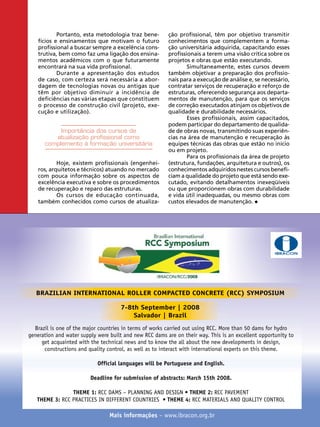 Portanto, esta metodologia traz benefícios e ensinamentos que motivam o futuro
profissional a buscar sempre a excelência construtiva, bem como faz uma ligação dos ensinamentos acadêmicos com o que futuramente
encontrará na sua vida profissional.
Durante a apresentação dos estudos
de caso, com certeza será necessária a abordagem de tecnologias novas ou antigas que
têm por objetivo diminuir a incidência de
deficiências nas várias etapas que constituem
o processo de construção civil (projeto, execução e utilização).

Importância dos cursos de
atualização profissional como
complemento à formação universitária
Hoje, existem profissionais (engenheiros, arquitetos e técnicos) atuando no mercado
com pouca informação sobre os aspectos de
excelência executiva e sobre os procedimentos
de recuperação e reparo das estruturas.
Os cursos de educação continuada,
também conhecidos como cursos de atualiza-

ção profissional, têm por objetivo transmitir
conhecimentos que complementem a formação universitária adquirida, capacitando esses
profissionais a terem uma visão crítica sobre os
projetos e obras que estão executando.
Simultaneamente, estes cursos devem
também objetivar a preparação dos profissionais para a execução de análise e, se necessário,
contratar serviços de recuperação e reforço de
estruturas, oferecendo segurança aos departamentos de manutenção, para que os serviços
de correção executados atinjam os objetivos de
qualidade e durabilidade necessários.
Esses profissionais, assim capacitados,
podem participar do departamento de qualidade de obras novas, transmitindo suas experiências na área de manutenção e recuperação às
equipes técnicas das obras que estão no início
ou em projeto.
Para os profissionais da área de projeto
(estrutura, fundações, arquitetura e outros), os
conhecimentos adquiridos nestes cursos beneficiam a qualidade do projeto que está sendo executado, evitando detalhamentos inexeqüíveis
ou que proporcionem obras com durabilidade
e vida útil inadequadas, ou mesmo obras com
custos elevados de manutenção.

IBRACON

BRAZILIAN INTERNATIONAL ROLLER COMPACTED CONCRETE (RCC) SYMPOSIUM
7-8th September | 2008
Salvador | Brazil
Brazil is one of the major countries in terms of works carried out using RCC. More than 50 dams for hydro
generation and water supply were built and new RCC dams are on their way. This is an excellent opportunity to
get acquainted with the technical news and to know the all about the new developments in design,
constructions and quality control, as well as to interact with international experts on this theme.
Official languages will be Portuguese and English.
Deadline for submission of abstracts: March 15th 2008.
THEME 1: RCC DAMS – PLANNING AND DESIGN • THEME 2: RCC PAVEMENT
THEME 3: RCC PRACTICES IN DIFFERENT COUNTRIES • THEME 4: RCC MATERIALS AND QUALITY CONTROL
52

REVISTA CONCRETo

Mais informações – www.ibracon.org.br

 
