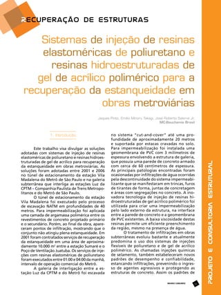 Sistemas de injeção de resinas
elastoméricas de poliuretano e
resinas hidroestruturadas de
gel de acrílico polimérico para a
recuperação da estanqueidade em
obras metroviárias
1. Introdução
Este trabalho visa divulgar as soluções
adotadas com sistemas de injeção de resinas
elastoméricas de poliuretano e resinas hidroestruturadas de gel de acrílico para recuperação
da estanqueidade em obras metroviárias. As
soluções foram adotadas entre 2001 e 2006
no túnel de estacionamento da estação Vila
Madalena do Metrô de São Paulo e na galeria
subterrânea que interliga as estações Luz da
CPTM – Companhia Paulista de Trens Metropolitanos e do Metrô de São Paulo.
O túnel de estacionamento da estação
Vila Madalena foi executado pelo processo
de escavação NATM em profundidades de 40
metros. Para impermeabilização foi aplicada
uma camada de argamassa polimérica entre os
revestimentos de concreto projetado primário
e o secundário. Porém, ao final da obra, apareceram pontos de infiltração, mostrando que o
conjunto não atingiu plena estanqueidade. Em
2001 foram contratados serviços de recuperação
da estanqueidade em uma área de aproximadamente 10.000 m2 entre a estação Sumaré e o
Poço de Ventilação Juatuba. Os serviços de injeções com resinas elastoméricas de poliuretano
foram executados entre 01:00 e 04:00 da manhã,
intervalo de operação comercial do Metrô.
A galeria de interligação entre a estação Luz da CPTM e do Metrô foi escavada

no sistema “cut-and-cover” até uma profundidade de aproximadamente 20 metros
e suportada por estacas cravadas no solo.
Para impermeabilização foi instalada uma
geomembrana de PVC com 3 milímetros de
espessura envolvendo a estrutura de galeria,
que possuía uma parede de concreto armado
com cerca de 60 centímetros de espessura.
As principais patologias encontradas foram
ocasionadas por infiltrações de água ocorridas
pela descontinuidade do sistema impermeabilizante que se manifestaram em trincas, furos
de tirantes de forma, juntas de concretagem
e áreas com segregações no concreto. A inovadora tecnologia de injeção de resinas hidroestruturadas de gel acrílico polimérico foi
utilizada para criar uma impermeabilização
pelo lado externo da estrutura, na interface
entre a parede de concreto e a geomembrana
de PVC existentes. A baixa viscosidade destas
resinas permite um eficiente preenchimento
da região, mesmo na presença de água.
O tratamento de infiltrações em obras
subterrâneas evoluiu bastante e atualmente
predomina o uso dos sistemas de injeções
flexíveis de poliuretano e de gel de acrílico
polimérico. As chamadas injeções químicas
de selamento, também estabeleceram novos
padrões de desempenho e confiabilidade,
estancando infiltrações, prevenindo o ingresso de agentes agressivos e protegendo as
estruturas de concreto. Assim os padrões de
REVISTA CONCRETO

53

Projeto e Consultoria Estrutural

Jaques Pinto, Emilio Minoru Takagi, José Roberto Saleme Jr,
MC-Bauchemie Brasil

 