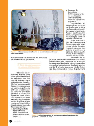 Passarela de

Emergência –
Infiltrações na junta 	
de concretagem 		
entre o concreto 		
moldado e projetado 	
(Figura 2).
A garantia da estanqueidade é um grande desafio, que se inicia
na elaboração dos projetos e passa pelas diversas
fases de construção. Um
bom planejamento de
manutenção também
deve ser considerado.
Para a recuperação da estanqueidade
foram executados serviços de injeção de poliuretano, tratamento com
sistema cristalizante e
Figura 1 – Infiltrações através de fissuras no revestimento secundário de
aplicação de um revesticoncreto projetado.
mento de argamassa polimérica industrializada.
O sistema de infuncionalidade e durabilidade das estruturas
jeção de resinas elastoméricas de poliuretano
de concreto estão garantidos.
adotado nesta obra, constitui-se em tecnologias
consagradas e já utilizadas com sucesso em inúmeras obras metroviárias no Brasil e ao redor do
2. Túnel de estacionamento
mundo. O primeiro sistema de injeção flexível
da estação Vila Madalena
(gel de poliuretano) de resinas de poliuretano
O túnel de estacionamento de trens, junto
da estação Vila Madalena,
foi executado pelo processo de escavação NATM
– New Austrian Tunneling
Method, com impermeabilização através de camada
de argamassa polimérica
entre os revestimentos
de concreto projetado
primário e secundário.
Apesar de todos os cuidados tomados durante a
execução da obra alguns
pontos de infiltração apareceram ao longo do túnel
As patologias encontradas
foram as seguintes:
	 Concreto projetado 	
	 de revestimento – 		
	 Áreas com umidade 	
	 intensa e infiltrações 	
	 (Figura 1);
54

REVISTA CONCRETo

Figura 2 – Infiltrações na junta de concretagem na interface de concreto
projetado e o moldado “in loco”

 