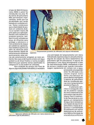 REVISTA CONCRETO

55

Projeto e Consultoria Estrutural

à base de Metil-Di-Isocianatos (MDI) e poliol foi
introduzido nos anos 70.
As resinas de poliuretano
MDI permanecem impenetráveis, sendo que sua
durabilidade vem sendo
testada em condições únicas. Testes comprovam
que a elasticidade do produto em ambiente alcalino se mantém mesmo 40
anos após sua a aplicação.
Devido à alta resistência a
produtos químicos, também é muito utilizado em
áreas de efluentes para
proteger a estrutura e o
meio ambiente do ataque
de substâncias agressivas.
Esta resistência química vai
além da oferecida pelos
atuais selantes. Apesar de Figura 3 – Tamponamento provisório da infiltração com espuma hidroativada
extremamente resistentes expansiva
uma pré-injeção de tamponamento com resina
quimicamente, estas resihidroativada expansiva (espuma de poliuretano),
nas são extremamente amigáveis ao meio amseguida da injeção da resina elastomérica de
biente. Nos casos onde haverá contato com água
poliuretano (gel de poliuretano). A espuma de
potável ou do lençol freático a norma européia
poliuretano é uma resina bicomponente à base
determina que somente resinas classificadas na
de metil-diisocianato (MDI), catalisadores à base
categoria D1 ou D2 podem ser utilizadas.
de aminas e metálicos que, quando misturados,
Para condições de serviços com fluxo de
reagem rapidamente em contato com a água,
água ou água sob pressão hidrostática, é necessária
provocando uma expansão
entre 10 a 40 vezes o seu
volume original. Como
forma uma estrutura de
poros abertos interligados
a espuma de poliuretano
deve ser considerada apenas como tamponamento
provisório (Figura 3).
O selamento definitivo é conseguido através de posterior injeção
da resina elastomérica de
poliuretano (gel de poliuretano). Para o tratamento de fissuras secas ou com
apenas um merejamento
de água não é necessária a
pré-injeção da espuma de
poliuretano. A base da segurança e confiabilidade
do selamento com resinas
elastoméricas de poliuretano MDI é a formação de
Figura 4 – Selamento definitivo da infiltração com resina elastomérica de
uma estrutura uniforme e
poliuretano (“gel de poliuretano”)

 