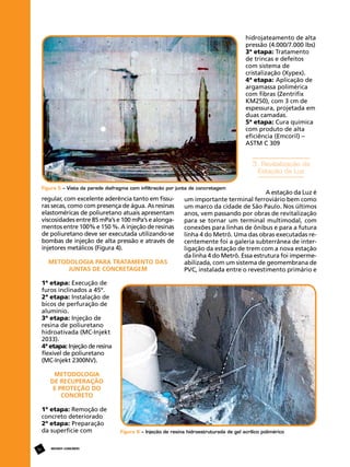 hidrojateamento de alta
pressão (4.000/7.000 lbs)
3ª etapa: Tratamento
de trincas e defeitos
com sistema de
cristalização (Xypex).
4ª etapa: Aplicação de
argamassa polimérica
com fibras (Zentrifix
KM250), com 3 cm de
espessura, projetada em
duas camadas.
5ª etapa: Cura química
com produto de alta
eficiência (Emcoril) –
ASTM C 309

3. Revitalização da
Estação da Luz
Figura 5 – Vista da parede diafragma com infiltração por junta de concretagem

regular, com excelente aderência tanto em fissuras secas, como com presença de água. As resinas
elastoméricas de poliuretano atuais apresentam
viscosidades entre 85 mPa’s e 100 mPa’s e alongamentos entre 100% e 150 %. A injeção de resinas
de poliuretano deve ser executada utilizando-se
bombas de injeção de alta pressão e através de
injetores metálicos (Figura 4).
Metodologia para Tratamento das
Juntas de Concretagem

A estação da Luz é
um importante terminal ferroviário bem como
um marco da cidade de São Paulo. Nos últimos
anos, vem passando por obras de revitalização
para se tornar um terminal multimodal, com
conexões para linhas de ônibus e para a futura
linha 4 do Metrô. Uma das obras executadas recentemente foi a galeria subterrânea de interligação da estação de trem com a nova estação
da linha 4 do Metrô. Essa estrutura foi impermeabilizada, com um sistema de geomembrana de
PVC, instalada entre o revestimento primário e

1ª etapa: Execução de
furos inclinados a 45º.
2ª etapa: Instalação de
bicos de perfuração de
alumínio.
3ª etapa: Injeção de
resina de poliuretano
hidroativada (MC-Injekt
2033).
4ª etapa: Injeção de resina
flexível de poliuretano
(MC-Injekt 2300NV).
Metodologia
de Recuperação
e Proteção do
Concreto
1ª etapa: Remoção de
concreto deteriorado
2ª etapa: Preparação
da superfície com
56

REVISTA CONCRETo

Figura 6 – Injeção de resina hidroestruturada de gel acrílico polimérico

 