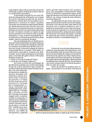 REVISTA CONCRETO

57

Projeto e Consultoria Estrutural

o secundário. Após a obra concluída, pontos de
sofrer grandes deformações sem qualquer
infiltração surgiram através de juntas e fissuras
dano. Sua viscosidade é extremamente baixa
no revestimento secundário.
(entre 5 e 30 mPa’s), comparável à água, sendo
A tecnologia utilizada foi um novo mécapaz de penetrar em fissuras menores do que
todo de selamento de infiltrações com injeção
0,05mm, ou mesmo através de solos siltosos e
de resinas hidroestruturadas de gel acrílico
arenosos (Figura 6).
polimérico. Através de furos que passam comAs aplicações do gel acrílico são execupletamente a estrutura se injeta o produto
tadas através de técnicas de cortina de injeção,
formando uma membrana impermeável flexível
formando uma barreira pelo lado externo da
por detrás da estrutura de concreto. Com esta
estrutura com o próprio material ou com o
solução se torna possível executar a impermeamaterial incorporando o solo. O gel acrílico pobilização em estruturas subterrâneas pelo lado
limérico deve ser aplicado com uma bomba de
do solo. O sistema consiste na injeção do gel
injeção bicomponente, adequada para injeção
acrílico polimérico na interface entre a parede
de resinas de curto tempo de reação. O tempo
diafragma e o solo. A baixa viscosidade da rede reação do gel acrílico polimérico pode ser
sina permite um eficiente preenchimento dessa
variado conforme a necessidade (Figura 7).
região, mesmo na presença de água.
No caso da Estação da Luz, devido ao sistema de impermeabilização com geomembrana
4. Conclusão
de PVC, essa tecnologia de injeção foi aplicada
na interface concreto/manta de PVC com o intuito de corrigir a descontinuidade do sistema
A busca de uma solução adequada para
impermeabilizante e impedir infiltrações no
viabilizar uma operação com segurança e uma
revestimento secundário, evitando sua detede durabilidade cada vez maior das estruturas,
rioração. As principais patologias encontradas
tornam as tecnologias de injeção uma excelente
após a conclusão da galeria foram infiltrações
ferramenta de suporte em obras metroviárias,
de água através de:
enterradas e estruturas hidráulicas. Os sistemas
de injeção vêm sendo aplicados e desenvolvidos
	 Trincas e furos de tirantes de forma;
mundialmente à mais de 30 anos. Sua eficiência
	 Juntas de concretagem (Figura 5).
vem sendo comprovada em centenas de aplicaAs trincas e a junta de concretagem da
ções ao redor do mundo.
parede foram tratadas com o sistema de injeção
Antes da escolha do produto para inde gel de acrílico polimérico que consiste de
jeção, recomenda-se uma análise criteriosa de
produtos à base de metacrilatos hidroestruturados, com alta elasticidade mecânica e resistência
química, formando uma
membrana elástica protetora entre a estrutura
de concreto e a manta
de PVC. O gel de acrílico
polimérico é formado
por 2 componentes: A –
resina: metacrilato (A1),
estabilizador (A2), catalisador (A3) e B – iniciador
(B) e emulsão acrílica
(B1). Qunado misturados
reagem entre si polimerizando em segundos. O
sistema possui aderência
em quaisquer superfícies,
mesmo concreto saturado de água e manta de
PVC. Caracteriza-se também por ser altamente
elástico, com 200% de
alongamento, podendo Figura 7 – Bomba de injeção bicomponente utilizada na injeção de gel acrílico polimérico

 