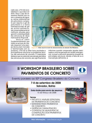 cada caso, a fim de se estabelecer o que deve ser
feito. Para o caso de selamento flexível com ou
sem a presença de água,
as resinas elastoméricas
de poliuretano composto por espuma e gel de
poliuretano e a resina
hidroestruturada de gel
de acrílico polimérico,
são comprovadamente as
melhores soluções para
garantir a estanqueidade
das estruturas de obras
metroviárias (Figura 8).
Deve-se saber
fundamentalmente que
todos os serviços de injeção requerem uma equipe técnica bem treinada Figura 8 – Vista atual do túnel de estacionamento da estação Vila Madalena
e familiarizada com os
inferiores quando comparados àqueles destiprodutos, a fim de se obter bons resultados e
nados a uma recuperação em caráter emergenprincipalmente solucionar os problemas técnicial, na qual a estrutura apresenta situação de
cos das estruturas de concreto. É importante
pré-colapso estrutural, devido à falta de ou à
destacar que os custos de manutenção periódica
manutenção deficiente.
das estruturas de concreto são significamente

II WORKSHOP BRASILEIRO SOBRE
PAVIMENTOS DE CONCRETO

IBRACON

Evento paralelo ao 50º Congresso Brasileiro do Concreto
7-8 de setembro de 2008
Salvador, Bahia
Data-limite para envio de resumos:
15 de Março de 2008
Temas
• PROJETO E ANÁLISE ESTRUTURAL
DE PAVIMENTOS DE CONCRETO
• MATERIAIS PARA PAVIMENTOS
DE CONCRETO
• GERÊNCIA E MANUTENÇÃO
• CONTROLE DE QUALIDADE DE
CONSTRUÇÃO DOS PAVIMENTOS
DE CONCRETO
58

REVISTA CONCRETo

Mais informações – www.ibracon.org.br

 