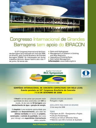 Brasília – DF

Congresso Internacional de Grandes
Barragens tem apoio do IBRACON
O 23º Congresso Internacional de Grandes Barragens será realizado em maio de 2009,
em Brasília, pelo Comitê Brasileiro de Grandes
Barragens (CBDB). Os interessados em enviar
trabalhos técnicos, devem fazê-lo até o dia 1º
de junho. Os temas são:

	 Dams and Hydropower
	 Management of Siltation in Existing	

	 and New Reservoirs
	 Upgrading of Existing Dams
	 Dam Safety Management
Informações: www.cbdb.org.br

SIMPÓSIO INTERNACIONAL DE CONCRETO COMPACTADO COM ROLO (CCR)
Evento paralelo ao 50º Congresso Brasileiro do Concreto
7 E 8 DE SETEMBRO DE 2008
O Brasil é um dos países que possuem maior
quantidade de obras construídas com CCR no
mundo. Já são mais de 50 barragens para
abastecimento de água e geração de energia.
O simpósio é uma excelente oportunidade para
conhecer este desenvolvimento, para saber das
últimas novidades em termos de projetos,
construções e controle da qualidade, bem como
para interagir com especialistas internacionais
sobre o assunto.

LÍNGUAS OFICIAIS DO EVENTO
Português e inglês
DATA-LIMITE PARA ENVIO DE RESUMOS
15 de março de 2008
TEMAS
• Barragens de CCR – Planejamento e Projeto
• CCR para Pavimentação
• Práticas em CCR em Diferentes Países
• Materiais oara CCR e Controle de Qualidade

Mais informações – www.ibracon.org.br

REVISTA CONCRETO

61

ACONTECE nas regionais

IBRACON

 