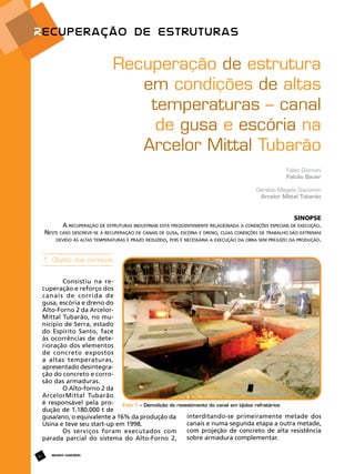 Recuperação de estrutura
em condições de altas
temperaturas – canal
de gusa e escória na
Arcelor Mittal Tubarão
Fabio Giannini
Falcão Bauer
Geraldo Magela Giacomin
Arcelor Mittal Tubarão

Sinopse
A recuperação de estruturas industriais está freqüentemente relacionada a condições especiais de execução.
Neste caso descreve-se a recuperação de canais de gusa, escória e dreno, cujas condições de trabalho são extremas
devido às altas temperaturas e prazo reduzido, pois é necessária a execução da obra sem prejuízo da produção.

1. Objeto dos serviços
Consistiu na recuperação e reforço dos
canais de corrida de
gusa, escória e dreno do
Alto-Forno 2 da ArcelorMittal Tubarão, no município de Serra, estado
do Espírito Santo, face
às ocorrências de deterioração dos elementos
de concreto expostos
a altas temperaturas,
apresentado desintegração do concreto e corrosão das armaduras.
O Alto-forno 2 da
ArcelorMittal Tubarão
é responsável pela pro- Foto 1 – Demolição do revestimento do canal em tijolos refratários
dução de 1.180.000 t de
interditando-se primeiramente metade dos
gusa/ano, o equivalente a 16% da produção da
canais e numa segunda etapa a outra metade,
Usina e teve seu start-up em 1998.
com projeção de concreto de alta resistência
Os serviços foram executados com
sobre armadura complementar.
parada parcial do sistema do Alto-Forno 2,
62

REVISTA CONCRETo

 