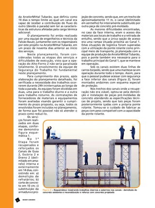 jeção de concreto, sendo que, em um trecho de
da ArcelorMittal Tubarão, que definiu como
aproximadamente 11 m, o canal (delimitado
14 dias o tempo limite ao qual um canal era
em vermelho) foi inteiramente substituído por
capaz de receber a contribuição do fluxo do
outra peça de concreto pré-moldado.
outro (devido à parada) sem ter as caracterísAs maiores dificuldades encontradas,
ticas da estrutura afetadas pela carga térmica
no caso da face interna, eram o acesso dos
adicional.
materiais aos locais de trabalho e a retirada de
O planejamento foi então realizado
entulho, sendo que a única opção de acesso
por uma equipe de engenheiros e técnicos da
era uma rampa situada próxima ao Canal 1.
Falcão Bauer, juntamente com os responsáveis
Estas situações de logística foram superadas
por este projeto na ArcelorMittal Tubarão, em
com a utilização da ponte rolante como prinum prazo de noventa dias anterior ao início
cipal meio de transporte, já planejada com a
dos serviços.
equipe de produção da ArcelorMittal Tubarão,
Neste planejamento, foram conpois a ponte também era necessária para o
sideradas todas as etapas dos serviços e
trabalho principal do Canal 1, que se manteve
dificuldades de execução, visto que a opeem operação.
ração do Alto-Forno 2 não seria paralisada
Sob os canais existem duas linhas de
totalmente. O envolvimento da equipe de
carros-torpedo, sendo que uma manteve-se em
Segurança do Trabalho foi fundamental
operação durante todo o tempo. Assim, para
neste planejamento.
que o pessoal pudesse acessar com segurança
Para cumprimento dos prazos, após
a face inferior dos canais (Figura 2), foram
elaboração do planejamento detalhado, foi
montados andaimes com esquema especial
verificada a necessidade dos trabalhos ocorde proteção.
rerem durante 24h ininterruptas ao longo de
Nos trechos dos canais onde a recupetoda a parada. As equipes foram divididas em
ração não era viável, optou-se pela demoliduas, uma para o trabalho diurno e a outra
ção e instalação de peças pré-moldadas de
para trabalho noturno. As contratações de
concreto atendendo as especificações técnifornecedores de materiais e equipamentos
cas de projeto, sendo que tais peças foram
foram avaliadas visando garantir o cumpriposteriormente içadas com a própria ponte
mento do prazo proposto, ou seja, todos os
rolante. Tomou-se o cuidado de fabricar as
envolvidos foram incluídos no planejamento,
peças com peso compatível com a capacidade
de forma que foi possível não só atender o
da ponte rolante.
prazo como reduzi-lo.
Os serviços foram realizados em duas
etapas, conforme demonstra
figura esquemática 1.
Na 1ª
Etapa foram
recuperados e
reforçados os
Canais de Gusa
2, Escória 2 e
Dreno 2 (delimitado em amarelo) interna e
externamente
em 14 dias, consistindo em: a)
demolição de
refratários; b)
corte de concreto em 10 cm; c)
substituição da
Figura 2 – Esquemático mostrando trabalhos internos e externos nos canais - demolição do
armadura e proconcreto existente e reconstituição e reforço com concreto projetado
64

REVISTA CONCRETo

 