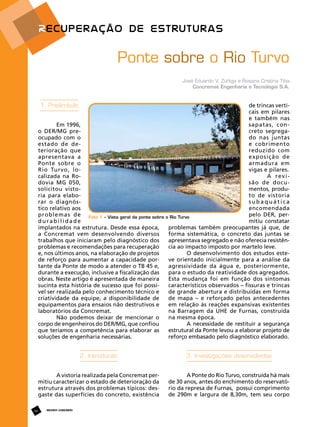 Ponte sobre o Rio Turvo
José Eduardo V. Zúñiga e Rosana Cristina Tiba
Concremat Engenharia e Tecnologia S.A.

1. Preâmbulo

de trincas verticais em pilares
e também nas
sapatas, conEm 1996,
creto segregao DER/MG predo nas juntas
ocupado com o
e cobrimento
estado de dereduzido com
terioração que
exposição de
apresentava a
armadura em
Ponte sobre o
vigas e pilares.
Rio Turvo, loA revicalizada na Rosão de docudovia MG 050,
mentos, produsolicitou vistoto de vistoria
ria para elabosubaquática
rar o diagnós­
encomendada
tico relativo aos
pelo DER, perproblemas de Foto 1 – Vista geral da ponte sobre o Rio Turvo
mitiu constatar
durabilidade
problemas também preocupantes já que, de
implantados na estrutura. Desde essa época,
forma sistemática, o concreto das juntas se
a Concremat vem desenvolvendo diversos
apresentava segregado e não oferecia resistêntrabalhos que iniciaram pelo diagnóstico dos
cia ao impacto imposto por martelo leve.
problemas e recomendações para recuperação
O desenvolvimento dos estudos estee, nos últimos anos, na elaboração de projetos
ve orientado inicialmente para a análise da
de reforço para aumentar a capacidade poragressividade da água e, posteriormente,
tante da Ponte de modo a atender o TB 45 e,
para o estudo da reatividade dos agregados.
durante a execução, inclusive a fiscalização das
Esta mudança foi em função dos sintomas
obras. Neste artigo é apresentada de maneira
característicos observados – fissuras e trincas
sucinta esta história de sucesso que foi possíde grande abertura e distribuídas em forma
vel ser realizada pelo conhecimento técnico e
de mapa – e reforçado pelos antecedentes
criatividade da equipe, a disponibilidade de
em relação às reações expansivas existentes
equipamentos para ensaios não destrutivos e
na Barragem da UHE de Furnas, construída
laboratórios da Concremat.
na mesma época.
Não podemos deixar de mencionar o
A necessidade de restituir a segurança
corpo de engenheiros do DER/MG, que confiou
estrutural da Ponte levou a elaborar projeto de
que teríamos a competência para elaborar as
reforço embasado pelo diagnóstico elaborado.
soluções de engenharia necessárias.

2. Introdução
A vistoria realizada pela Concremat permitiu caracterizar o estado de deterioração da
estrutura através dos problemas típicos: desgaste das superfícies do concreto, existência
68

3. Investigações desenvolvidas
A Ponte do Rio Turvo, construída há mais
de 30 anos, antes do enchimento do reservatório da represa de Furnas, possui comprimento
de 290m e largura de 8,30m, tem seu corpo

REVISTA CONCRETo

 