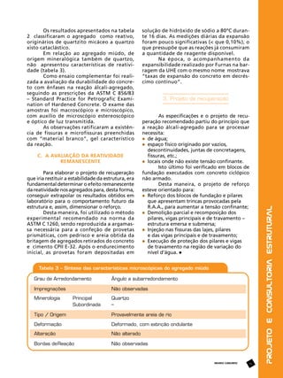 C. A avaliação da reatividade
remanescente
Para elaborar o projeto de recuperação
que iria restituir a estabilidade da estrutura, era
fundamental determinar o efeito remanescente
da reatividade nos agregados para, desta forma,
conseguir extrapolar os resultados obtidos em
laboratório para o comportamento futuro da
estrutura e, assim, dimensionar o reforço.
Desta maneira, foi utilizado o método
experimental recomendado na norma da
ASTM C 1260, sendo reproduzida a argamassa necessária para a confeção de provetas
prismáticas, com pedrisco e areia obtida da
britagem de agregados retirados do concreto
e cimento CPII E-32. Após o endurecimento
inicial, as provetas foram depositadas em

solução de hidróxido de sódio a 80ºC durante 16 dias. As medições diárias da expansão
foram pouco significativas (< que 0,10%), o
que pressupõe que as reações já consumiram
a quantidade de reagente disponível.
Na época, o acompanhamento da
expansibilidade realizado por Furnas na barragem da UHE com o mesmo nome mostrava
“taxas de expansão do concreto em decréscimo contínuo”.

3. Projeto de recuperação
As especificações e o projeto de recuperação recomendado partiu do princípio que
a reação álcali-agregado para se processar
necessita:
	 de água;
	 espaço físico originado por vazios, 		
	 descontinuidades, juntas de concretagens, 	
	 fissuras, etc.;
	 locais onde não existe tensão confinante.
Isto último foi verificado em blocos de
fundação executados com concreto ciclópico
não armado.
Desta maneira, o projeto de reforço
esteve orientado para:
	 Reforço dos blocos de fundação e pilares 		
	 que apresentam trincas provocadas pela 		
	 R.A.A., para aumentar a tensão confinante;
	 Demolição parcial e recomposição dos 		
	 pilares, vigas principais e de travamento – 	
	 estrutura emersa e submersa;
	 Injeção nas fissuras das lajes, pilares
	 e das vigas principais e de travamento;
	 Execução de proteção dos pilares e vigas
	 de travamento na região de variação do 		
	 nível d’água.

REVISTA CONCRETO

71

Projeto e Consultoria Estrutural

Os resultados apresentados na tabela
2 classificaram o agregado como reativo,
originários de quartzito micáceo a quartzo
xisto cataclástico.
Em relação ao agregado miúdo, de
origem mineralógica também de quartzo,
não apresentou características de reatividade (tabela 3).
Como ensaio complementar foi realizada a avaliação da durabilidade do concreto com ênfases na reação álcali-agregado,
seguindo as prescrições da ASTM C 856/83
– Standard Practice for Petrografic Examination of Hardened Concrete. O exame das
amostras foi macroscópico e microscópico,
com auxílio de microscópio estereoscópico
e óptico de luz transmitida.
As observações ratificaram a existência de fissuras e microfissuras preenchidas
com “material branco”, gel característico
da reação.

 