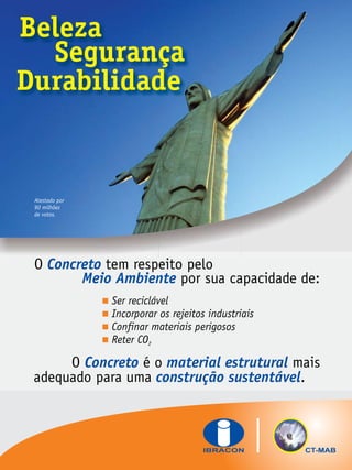 Beleza
Segurança
Durabilidade

Atestado por
90 milhões
de votos.

O Concreto tem respeito pelo
Meio Ambiente por sua capacidade de:

Ser reciclável

Incorporar os rejeitos industriais
 materiais perigosos
Confinar
 2
Reter CO

O Concreto é o material estrutural mais
adequado para uma construção sustentável.

CT-MAB

 