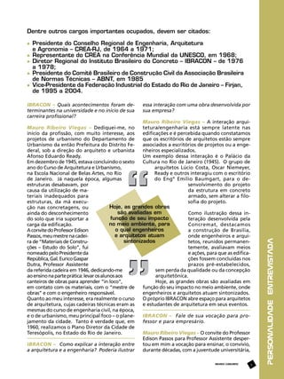 Dentre outros cargos importantes ocupados, devem ser citados:
	 Presidente do Conselho Regional de Engenharia, Arquitetura
	 e Agronomia – CREA-RJ, de 1964 a 1971;
	 Representante do CREA na Conferência Mundial da UNESCO, em 1968;
	 Diretor Regional do Instituto Brasileiro do Concreto – IBRACON – de 1976
	 a 1978;
	 Presidente do Comitê Brasileiro de Construção Civil da Associação Brasileira 	
	 de Normas Técnicas – ABNT, em 1985
	 Vice-Presidente da Federação Industrial do Estado do Rio de Janeiro – Firjan, 	
	 de 1995 a 2004.
essa interação com uma obra desenvolvida por
sua empresa?

Mauro Ribeiro Viegas – A interação arquitetura/engenharia está sempre latente nas
Mauro Ribeiro Viegas – Dediquei-me, no
edificações e é percebida quando constatamos
início da profissão, com muito interesse, aos
que os escritórios de arquitetos estão sempre
projetos de urbanismo do Departamento de
associados a escritórios de projetos ou a engeUrbanismo da então Prefeitura do Distrito Fenheiros especializados.
deral, sob a direção do arquiteto e urbanista
Um exemplo dessa interação é o Palácio da
Afonso Eduardo Ready.
Cultura no Rio de Janeiro (1945). O grupo de
Em dezembro de 1945, estava concluindo o sexto
arquitetos Lúcio Costa, Oscar Niemeyer,
ano do Curso de Arquitetura e Urbanismo,
Ready e outros interagiu com o escritório
na Escola Nacional de Belas Artes, no Rio
do Engº Emílio Baumgart, para o dede Janeiro. Já naquela época, algumas
senvolvimento do projeto
estruturas desabavam, por
da estrutura em concreto
causa da utilização de maarmado, sem alterar a filoteriais inadequados para
sofia do projeto.
estruturas, da má execuHoje, as grandes obras
ção nas concretagens, ou
são avaliadas em
Como ilustração dessa inainda do desconhecimento
função de seu impacto
teração desenvolvida pela
do solo que iria suportar a
no meio ambiente, para
Concremat, destacamos
carga da edificação.
o qual engenheiros
a construção de Brasília,
A convite do Professor Edison
e arquitetos atuam
onde engenheiros e arquiPassos, meu mestre na cadeisintonizados
tetos, reunidos permanenra de “Materiais de Construtemente, avaliavam meios
ções – Estudo do Solo”, fui
e ações, para que as edificanomeado pelo Presidente da
ções fossem concluídas nos
República, Gal. Eurico Gaspar
prazos pré-estabelecidos,
Dutra, Professor Assistente
sem perda da qualidade ou da concepção
da referida cadeira em 1946, dedicando-me
arquitetônica.
ao ensino na parte prática: levar os alunos aos
Hoje, as grandes obras são avaliadas em
canteiros de obras para aprender “in loco”,
função do seu impacto no meio ambiente, onde
em contato com os materiais, com o “mestre de
engenheiros e arquitetos atuam sintonizados.
obras” e com o engenheiro responsável.
O próprio IBRACON abre espaço para arquitetos
Quanto ao meu interesse, era realmente o curso
e estudantes de arquitetura em seus eventos.
de arquitetura, cujas cadeiras técnicas eram as
mesmas do curso de engenharia civil, na época,
IBRACON – Fale de sua vocação para proe o de urbanismo, meu principal foco – o planefessor e para empresário.
jamento da cidade. Tanto é verdade que, em
1960, realizamos o Plano Diretor da Cidade de
Mauro Ribeiro Viegas – O convite do Professor
Teresópolis, no Estado do Rio de Janeiro.
Edison Passos para Professor Assistente despertou em mim a vocação para ensinar, o convívio,
IBRACON – Como explicar a interação entre
durante décadas, com a juventude universitária,
a arquitetura e a engenharia? Poderia ilustrar
REVISTA CONCRETO

9

personalidade entrevistada

IBRACON – Quais acontecimentos foram determinantes na universidade e no início de sua
carreira profissional?

 