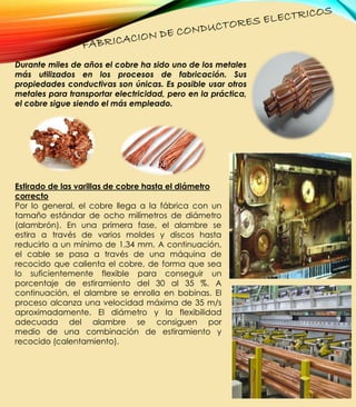 Durante miles de años el cobre ha sido uno de los metales
más utilizados en los procesos de fabricación. Sus
propiedades conductivas son únicas. Es posible usar otros
metales para transportar electricidad, pero en la práctica,
el cobre sigue siendo el más empleado.
Estirado de las varillas de cobre hasta el diámetro
correcto
Por lo general, el cobre llega a la fábrica con un
tamaño estándar de ocho milímetros de diámetro
(alambrón). En una primera fase, el alambre se
estira a través de varios moldes y discos hasta
reducirlo a un mínimo de 1,34 mm. A continuación,
el cable se pasa a través de una máquina de
recocido que calienta el cobre, de forma que sea
lo suficientemente flexible para conseguir un
porcentaje de estiramiento del 30 al 35 %. A
continuación, el alambre se enrolla en bobinas. El
proceso alcanza una velocidad máxima de 35 m/s
aproximadamente. El diámetro y la flexibilidad
adecuada del alambre se consiguen por
medio de una combinación de estiramiento y
recocido (calentamiento).
 