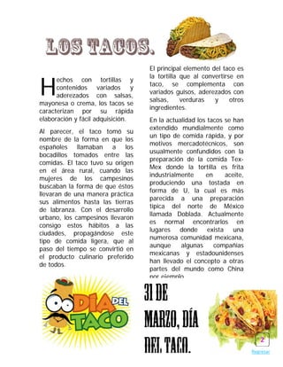 Los tacos.
                                   El principal elemento del taco es


H
                                   la tortilla que al convertirse en
      echos con tortillas y
                                   taco, se complementa con
      contenidos variados y
                                   variados guisos, aderezados con
      aderezados con salsas,
                                   salsas,     verduras   y     otros
mayonesa o crema, los tacos se
                                   ingredientes.
caracterizan por su rápida
elaboración y fácil adquisición.   En la actualidad los tacos se han
                                   extendido mundialmente como
Al parecer, el taco tomó su
                                   un tipo de comida rápida, y por
nombre de la forma en que los
                                   motivos mercadotécnicos, son
españoles llamaban a los
                                   usualmente confundidos con la
bocadillos tomados entre las
                                   preparación de la comida Tex-
comidas. El taco tuvo su origen
                                   Mex donde la tortilla es frita
en el área rural, cuando las
                                   industrialmente     en     aceite,
mujeres de los campesinos
                                   produciendo una tostada en
buscaban la forma de que éstos
                                   forma de U, la cual es más
llevaran de una manera práctica
                                   parecida a una preparación
sus alimentos hasta las tierras
                                   típica del norte de México
de labranza. Con el desarrollo
                                   llamada Doblada. Actualmente
urbano, los campesinos llevaron
                                   es normal encontrarlos en
consigo estos hábitos a las
                                   lugares donde exista una
ciudades, propagándose este
                                   numerosa comunidad mexicana,
tipo de comida ligera, que al
                                   aunque     algunas     compañías
paso del tiempo se convirtió en
                                   mexicanas y estadounidenses
el producto culinario preferido
                                   han llevado el concepto a otras
de todos.
                                   partes del mundo como China
                                   por ejemplo.


                                   31 de
                                   marzo, día
                                   del taco.
                                                                           2
                                                                        Regresar
 