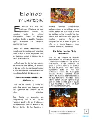El día de
         muertos.
 E
         n    México       más        que     una   muchas       familias      acostumbran
         festividad Cristiana es una                realizar altares a sus niños muertos
         celebración             donde         se   ya sea dentro de sus casas o sobre
mezclan            tanto        la       cultura    las lápidas en los cementerios. Los
prehispánica         como        la     religión    altares son adornados con papel de
católica, donde el pueblo Mexicano                  muchos       colores,      flores       de
logró     mantener          sus        antiguas     cempasúchil, si el altar es para un
tradiciones vivas.                                  niño se le ponen juguetes como
                                                    carritos, muñecas, dulces etc.
Dentro       de    éstas    tradiciones        se
mezclan sentimientos contrastantes,                      Día de los Muertos (2 de
como lo son el dolor de perder a un                              Noviembre)
ser querido, unidos al colorido de la
                                                    Este día se celebra la máxima
fiesta y la diversión.
                                                    festividad de los muertos en México.
                                                    La celebración está llena de muchas
 La festividad del día de los muertos               costumbres. A las personas les
de divide en dos partes, la primera                 gusta ir y llevar flores a las tumbas
el día de todos los santos celebrada                de sus muertos pero para otras
el 1 de Noviembre y la del día de los               representa     todo    un   rito  que
                                                    comienzan desde la madrugada
muertos del día 2 de Noviembre:                     cuando muchas familias hacen
                                                    altares de muertos sobre las lápidas
  Día de Todos los Santos (1 de                     de sus familiares muertos, estos
                  Noviembre)                        altares tienen un gran significado ya
                                                    que con ellos se cree que se ayuda
                                                    a sus muertos a llevar un buen
 Este día se celebra la fiesta de
                                                    camino durante la muerte.
todos los santos que tuvieron una
vida ejemplar así también de los
niños                                  difuntos.


Esta     fiesta       es        pequeña        en
comparación         con    la    del    Día    de
Muertos, dentro de las tradiciones
se acostumbra realizar altares a los
Santos dentro de las Iglesias, y

                                                      Típico día de muertos en Michoacán.            4
                                                                                                 Regresar
 