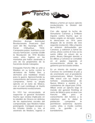 Pancho villa.
                                    México y formó un nuevo ejército
                                    revolucionario, la División del
                                    Norte (1913).

                                    Con ella apoyó la lucha de
                                    Venustiano Carranza y Emiliano
                                    Zapata contra Huerta, que se
                                    había erigido en dictador. Juntos
(Doroteo    Arango    Arámbula)     le derrocaron en 1914; pero
Revolucionario mexicano (San        después de la victoria de esta
Juan del Río, Durango, 1876 -       segunda revolución, Villa y Zapata
Parral,    Chihuahua,     1923).    se sintieron defraudados por
Campesino pobre, huérfano y con     Carranza, y volvieron a tomar las
escasa formación, cuando estalló    armas, ahora contra él. Esta vez la
la Revolución de 1910 llevaba       suerte militar no estuvo de su
varios años fugitivo en las         parte: Álvaro Obregón derrotó a
montañas por haber asesinado a      los villistas y Carranza se consolidó
uno de los propietarios de la       en      el    poder,   logrando     el
hacienda donde trabajaba.           reconocimiento oficial de su
                                    gobierno por los Estados Unidos.
Enseguida Pancho Villa se unió a
Madero en su lucha contra la        En un intento de mostrar que
dictadura de Porfirio Díaz, y       Carranza no controlaba el país y
demostró una habilidad innata       de enemistarle con el presidente
para la guerra. Aprovechando su     norteamericano, Wilson, Pancho
conocimiento del terreno y de los   Villa atacó con sus tropas el
campesinos, formó su propio         territorio    estadounidense      de
ejército en el norte de México,     Nuevo México y asesinó a 16
con el cual contribuyó al triunfo   ciudadanos de aquel país (1916).
del movimiento revolucionario.      Wilson envió un ejército bajo el
                                    mando del general Pershing al
En 1912 fue encarcelado, al         norte de México para acabar con
sospechar el general Victoriano     Pancho         Villa;       pero   el
Huerta que estaba implicado en      conocimiento del terreno y la
la rebelión de Orozco en defensa    cobertura que le daba la
de las aspiraciones sociales del    población          campesina       le
campesinado, que Madero había       permitieron sostenerse durante
postergado. Consiguió escapar a     cuatro años, a medio camino
los Estados Unidos y, tras el       entre      la      guerrilla    y  el
asesinato de Madero, regresó a      bandolerismo.


                                                                              5
                                                                             Regresar
 
