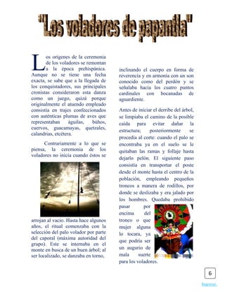 L      os orígenes de la ceremonia
       de los voladores se remontan
       a la época prehispánica.
Aunque no se tiene una fecha
exacta, se sabe que a la llegada de
                                       inclinando el cuerpo en forma de
                                       reverencia y en armonía con un son
                                       conocido como del perdón y se
los conquistadores, sus principales    señalaba hacia los cuatro puntos
cronistas consideraron esta danza      cardinales con bocanadas de
como un juego, quizá porque            aguardiente.
originalmente el atuendo empleado
consistía en trajes confeccionados     Antes de iniciar el derribe del árbol,
con auténticas plumas de aves que      se limpiaba el camino de la posible
representaban      águilas,  búhos,    caída para evitar dañar la
cuervos, guacamayas, quetzales,
                                       estructura;     posteriormente     se
calandrias, etcétera.
                                       procedía al corte: cuando el palo se
      Contrariamente a lo que se       encontraba ya en el suelo se le
piensa, la ceremonia de los            quitaban las ramas y follaje hasta
voladores no inicia cuando éstos se
                                       dejarlo pelón. El siguiente paso
                                       consistía en transportar el poste
                                       desde el monte hasta el centro de la
                                       población, empleando pequeños
                                       troncos a manera de rodillos, por
                                       donde se deslizaba y era jalado por
                                       los hombres. Quedaba prohibido
                                       pasar       por
                                       encima       del
arrojan al vacío. Hasta hace algunos   tronco o que
años, el ritual comenzaba con la       mujer alguna
selección del palo volador por parte   lo tocara, ya
del caporal (máxima autoridad del
                                       que podría ser
grupo). Este se internaba en el
monte en busca de un buen árbol; al    un augurio de
ser localizado, se danzaba en torno,   mala      suerte
                                       para los voladores.

                                                                                    6
                                                                                Regresar.
 