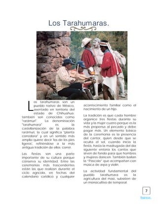 Los Tarahumaras.




   L
         os tarahumaras son un
         pueblo nativo de México,       acontecimiento familiar como el
         asentado en territorio del     nacimiento de un hijo.
         estado de Chihuahua;
                                        La tradición es que cada hombre
también son conocidos como
                                        organice tres fiestas durante su
"rarámuri".      La denominación
                                        vida y la mujer cuatro porque es la
"tarahumara"           es          la
                                        más propensa al pecado y debe
castellanización de la palabra
                                        pagar más. Un elemento básico
rarámuri, la cual significa "planta
                                        de la ceremonia es la presencia
corredora" y en un sentido más
                                        del cantor, quien desde que se
amplio quiere decir 'los de los pies
                                        oculta el sol, cuando inicia la
ligeros', refiriéndose a la más
                                        fiesta, hasta la madrugada del día
antigua tradición de ellos: correr.
                                        siguiente entona los cantos que
Las   fiestas  son   una   parte        sirven de fondo para que hombres
importante de su cultura porque         y mujeres dancen. También bailan
conserva su identidad. Entre las        la “Pascola” que acompañan con
ceremonias más trascendentes            música de arpa y violín.
están las que realizan durante el
                                        La actividad fundamental del
ciclo agrícola, en fechas del
                                        pueblo     tarahumara      es    la
calendario católico y cualquier
                                        agricultura del maíz, subsisten de
                                        un monocultivo de temporal.

                                                                                  7
                                                                              Regresar.
 