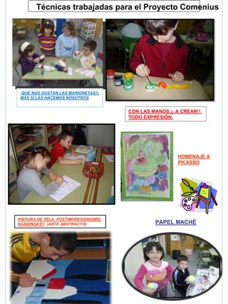 Técnicas trabajadas para el Proyecto Comenius




¡QUÉ NOS GUSTAN LAS MARIONETAS!!,
¡QUÉ NOS GUSTAN LAS MARIONETAS!!,
MÁS SI LAS HACEMOS NOSOTROS
MÁS SI LAS HACEMOS NOSOTROS


                                      CON LAS MANOS,¡¡ A CREAR!!.
                                      TODO EXPRESIÓN.




                                                        HOMENAJE A
                                                        PICASSO




PINTURA DE TELA. POSTIMPRESIONISMO;
KANDINSKSY. (ARTE ABSTRACTO)                   PAPEL MACHÉ
 