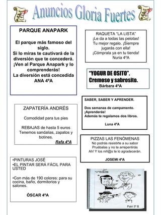PARQUE ANAPARK
   PARQUE ANAPARK                        RAQUETA “LA LISTA”
                                         RAQUETA “LA LISTA”
                                       ¡Le da a todas las pelotas!
                                       ¡Le da a todas las pelotas!
 El parque más famoso del
 El parque más famoso del              Tu mejor regalo. ¡Siempre
                                       Tu mejor regalo. ¡Siempre
            siglo.
             siglo.                         jugarás con ella!
                                            jugarás con ella!
Si lo miras te cautivará de la
Si lo miras te cautivará de la         ¡Cómprala ya en tu tienda!
                                       ¡Cómprala ya en tu tienda!
diversión que te concederá.
diversión que te concederá.                       Nuria 4ºA
                                                  Nuria 4ºA
¡Ven al Parque Anapark y lo
¡Ven al Parque Anapark y lo
       comprenderás!
       comprenderás!
La diversión está concedida
La diversión está concedida          “YOGUR DE OSITO”.
          ANA 4ºA
           ANA 4ºA                   Cremoso y sabrosito.
                                           Bárbara 4ºA


                                   SABER, SABER Y APRENDER.

     ZAPATERÍA ANDRÉS
     ZAPATERÍA ANDRÉS              Dos semanas de campamento.
                                   ¡Aprenderás!
                                   Además te regalamos dos libros.
      Comodidad para tus pies
      Comodidad para tus pies
                                               Luna 4ºA
    REBAJAS de hasta 5 euros
    REBAJAS de hasta 5 euros
   Tenemos sandalias, zapatos y
   Tenemos sandalias, zapatos y
            botines.
            botines.                  PIZZAS LAS FENÓMENAS
                      Rafa 4ºA
                      Rafa 4ºA        No podrás resistirte a su sabor
                                       Pruébalas y no te arrepentirás
                                     Ah! Y los niñ@s te lo agradecerán.

•PINTURAS JOSÉ                                 JOSEMI 4ºA
•EL PINTAR SERÁ FÁCIL PARA
USTED

•Con más de 190 colores: para su
cocina, baño, dormitorios y
salones.

       ÓSCAR 4ºA

                                                             Patri 5º B
 