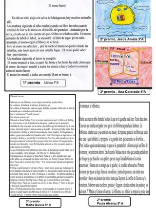 2º premio, Jesús Amate 3ºA




                 1º premio

                                                                                                                          3º premio , Ana Colorado 4ºA
El duende travieso.

Había una vez una biblioteca en un colegio con muchos, muchos libros;
De aventuras, de fantasía, de idiomas, de historias, etc.
En los libros de fantasía los había de magos, de hadas y duendes. Había sólo un libro de
                                                                                             Aventura en la biblioteca.
un duende que se introducía en la vida real.
Ésta es la historia del “Duende travieso”.
Ésta historia comienza así:
El duende se llama Welling. Vivía en un país muy lejos de aquí. En México y Welling          Había una vez un niño l amado Matías al que no le gustaba nada leer. Tenía diez años.
era muy travieso, él era el duende de las mariposas y cada vez que le apetecía le
cambiaba de color a sus alas, con su varita, otro día hizo que los árboles en vez de estar
verdes, estuvieran negros. Un día su varita se le perdió y la buscó por todas partes. Pero
                                                                                             Una vez que estaba castigado, tuvo que ir a la biblioteca para hacer deberes. La
no la encontró. Welling se sentó en una piedra que era un pasadizo, Welling anduvo y
anduvo y pasó cinco noches en el pasadizo sólo y triste. Pero llegó a un lugar nuevo, era
                                                                                             biblioteca estaba vacía y se sentó en una mesa y de repente apareció un libro que tenía
un colegio. Welling se encontraba en la biblioteca. Pero él no podía entenderse con los
demás personajes de los demás libros porque tenían otros idiomas. El lenguaje de los
                                                                                             una cara y que hablaba. Le preguntó si le gustaba leer, que se reiría, se divertiría …
duendes era el duendelis. Como Welling había salido de su libro sin querer, ahora no
podía meterse en otro libro.                                                                 Pero Matías seguía encabezonado en que no le gustaba leer y Grama cogió un libro de
Así que Welling buscó en la biblioteca otros libros de duendes para poder hablar con él
y que le ayudara a volver a su país ; éste libro era “El duende alegre”.                     aventuras y se metieron dentro. En el cuento, Matías era un niño que estaba perdido en
El protagonista de éste cuento se llama Pansy. Salía de su libro pegando saltos para
poder hablar con otro duende que había visto Pansy, era Welling. Cuando Welling Le
dijo a Pansy todo lo ocurrido, dijo Pansy : “Si te volvieras más educado no te pasarían
                                                                                             un bosque y que buscaba a sus padres que un mago l amado Gustavo los tenía
éstas cosas”.
Welling se quedó pensativo y le dijo a Pansy: - tienes razón, quiero que mañana por la
                                                                                             encerrados y Grama era su amigo que le guiaba y le ayudaba a buscarles. Primero
noche tengamos una charla de buenos modales. Al día siguiente cuando ya eran las doce
de la noche Pansy salió de su libro y Welling de su escondite: - No deberías cambiar de      tuvieron que pasar un lago l eno de cocodrilos y juntos lo pasaron; más tarde unas
colores las alas de las mariposas, ni los árboles, lo que tendrías que hacer es cuidar las
mariposas. Entonces Weilling le dijo a Pansy que ya no iba ha hacer cosas malas.             montañas y luego un desierto de minas hasta que l egaron al castil o de Gustavo y lo
Welling le dijo a Pansy que si quería irse con él a su país, México. Y Pansy le dijo que
sí. Buscaron el pasadizo de la piedra.                                                       vencieron. Subieron unas escaleras grandes y l egaron a donde estaban los padres y los
Pansy y Welling anduvieron cinco noches y los dos duendes se lo pasaron bien en el
camino. Cuando llegaron a la biblioteca de México D.F. Se metieron en el libro del
“Duende travieso” y Welling y Pansy fueron amigos para siempre.
                                                                                             salvaron. Y Matías y Grama volvieron a la biblioteca y a Matías le empezó a gustar leer.
                                                                                                                   2º premio
                      3º premio
                                                                                                                   Paula Álvarez 5º A
                      Marta García 5º B
 