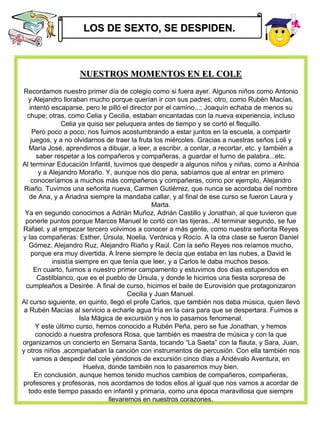 LOS DE SEXTO, SE DESPIDEN.



                   NUESTROS MOMENTOS EN EL COLE
 Recordamos nuestro primer día de colegio como si fuera ayer. Algunos niños como Antonio
   y Alejandro lloraban mucho porque querían ir con sus padres; otro, como Rubén Macías,
   intentó escaparse, pero le pilló el director por el camino...; Joaquín echaba de menos su
  chupe; otras, como Celia y Cecilia, estaban encantadas con la nueva experiencia, incluso
                Celia ya quiso ser peluquera antes de tiempo y se cortó el flequillo.
     Pero poco a poco, nos fuimos acostumbrando a estar juntos en la escuela, a compartir
    juegos, y a no olvidarnos de traer la fruta los miércoles. Gracias a nuestras seños Loli y
   María José, aprendimos a dibujar, a leer, a escribir, a contar, a recortar, etc. y también a
      saber respetar a los compañeros y compañeras, a guardar el turno de palabra...etc.
Al terminar Educación Infantil, tuvimos que despedir a algunos niños y niñas, como a Ainhoa
       y a Alejandro Moraño. Y, aunque nos dio pena, sabíamos que al entrar en primero
    conoceríamos a muchos más compañeros y compañeras, como por ejemplo, Alejandro
 Riaño. Tuvimos una señorita nueva, Carmen Gutiérrez, que nunca se acordaba del nombre
   de Ana, y a Ariadna siempre la mandaba callar, y al final de ese curso se fueron Laura y
                                                 Marta.
 Ya en segundo conocimos a Adrián Muñoz, Adrián Castillo y Jonathan, al que tuvieron que
 ponerle puntos porque Marcos Manuel le cortó con las tijeras...Al terminar segundo, se fue
Rafael, y al empezar tercero volvimos a conocer a más gente, como nuestra señorita Reyes
y las compañeras: Esther, Úrsula, Noelia, Verónica y Rocío. A la otra clase se fueron Daniel
   Gómez, Alejandro Ruz, Alejandro Riaño y Raúl. Con la seño Reyes nos reíamos mucho,
    porque era muy divertida. A Irene siempre le decía que estaba en las nubes, a David le
            insistía siempre en que tenía que leer, y a Carlos le daba muchos besos.
     En cuarto, fuimos a nuestro primer campamento y estuvimos dos días estupendos en
       Castilblanco, que es el pueblo de Úrsula, y donde le hicimos una fiesta sorpresa de
  cumpleaños a Desirée. A final de curso, hicimos el baile de Eurovisión que protagonizaron
                                        Cecilia y Juan Manuel.
Al curso siguiente, en quinto, llegó el profe Carlos, que también nos daba música, quien llevó
 a Rubén Macías al servicio a echarle agua fría en la cara para que se despertara. Fuimos a
                       Isla Mágica de excursión y nos lo pasamos fenomenal.
      Y este último curso, hemos conocido a Rubén Peña, pero se fue Jonathan, y hemos
      conocido a nuestra profesora Rosa, que también es maestra de música y con la que
organizamos un concierto en Semana Santa, tocando “La Saeta” con la flauta, y Sara, Juan,
y otros niños ,acompañaban la canción con instrumentos de percusión. Con ella también nos
     vamos a despedir del cole yéndonos de excursión cinco días a Andévalo Aventura, en
                         Huelva, donde también nos lo pasaremos muy bien.
      En conclusión, aunque hemos tenido muchos cambios de compañeros, compañeras,
profesores y profesoras, nos acordamos de todos ellos al igual que nos vamos a acordar de
   todo este tiempo pasado en infantil y primaria, como una época maravillosa que siempre
                                 llevaremos en nuestros corazones.
 