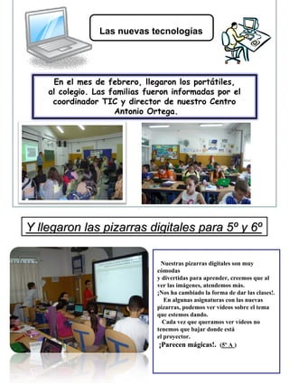 Las nuevas tecnologías




     En el mes de febrero, llegaron los portátiles,
    al colegio. Las familias fueron informadas por el
     coordinador TIC y director de nuestro Centro
                     Antonio Ortega.




Y llegaron las pizarras digitales para 5º y 6º

                                  Nuestras pizarras digitales son muy
                                 Nuestras pizarras digitales son muy
                                cómodas
                               cómodas
                                y divertidas para aprender, creemos que al
                               y divertidas para aprender, creemos que al
                                ver las imágenes, atendemos más.
                               ver las imágenes, atendemos más.
                                ¡Nos ha cambiado la forma de dar las clases!.
                               ¡Nos ha cambiado la forma de dar las clases!.
                                   En algunas asignaturas con las nuevas
                                   En algunas asignaturas con las nuevas
                                pizarras, podemos ver vídeos sobre el tema
                               pizarras, podemos ver vídeos sobre el tema
                                que estemos dando.
                               que estemos dando.
                                  Cada vez que queramos ver vídeos no
                                  Cada vez que queramos ver vídeos no
                               tenemos que bajar donde está
                                tenemos que bajar donde está
                                el proyector.
                               el proyector.
                                ¡¡Parecen mágicas!. (5º A ))
                                  Parecen mámágicas!. (5º A
 