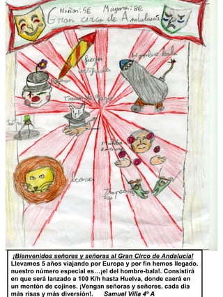 ¡Bienvenidos señores y señoras al Gran Circo de Andalucía!
Llevamos 5 años viajando por Europa y por fin hemos llegado.
nuestro número especial es…¡el del hombre-bala!. Consistirá
en que será lanzado a 100 K/h hasta Huelva, donde caerá en
un montón de cojines. ¡Vengan señoras y señores, cada día
más risas y más diversión!.   Samuel Villa 4º A
 