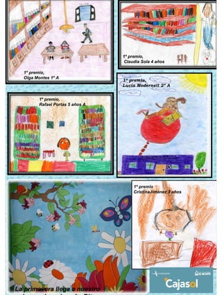 1º premio,
                                   Claudia Sola 4 años

  1º premio,
  Olga Montes 1º A
                                  1º premio,
                                  Lucía Modernell 2º A


         1º premio,
         Rafael Portas 5 años A




                                       1º premio
                                       CristinaJiménez 3 años




La primavera llega a nuestro
 