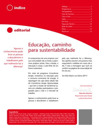 Diálogo ............................................... 3
               índice                                                                                 Programe-se ........................................ 3
                                                                                                      Transparência ...................................... 3
                                                                                                      Caso de Sucesso .................................. 4
                                                                                                      Cara a Cara ......................................... 5
                                                                                                      Capa ................................................... 6
                                                                                                      Em Foco .............................................. 9
                                                                                                      Fique por Dentro ............................... 10
                                                                                                      Rede do Saber ................................... 11
                                                                                                      Dicas ................................................. 12
               editorial                                                                              Divirta-se ........................................... 12




                                        Educação, caminho
           ‘Apenas o
conhecimento pode                       para sustentabilidade
     levar as pessoas
    a descobrirem e                     O compromisso de uma empresa com                              pelo que realmente faz a diferença.
   trabalharem pelo                     sua comunidade não se limita a patro-                         Isso significa assumir uma postura mais
que realmente faz a                     cinar projetos sociais. Para a Ampla, a                       responsável e solidária em nosso dia a
           diferença‘                   educação é a base, o solo fértil, de um                       dia. É esta a mensagem que você vai
                                        futuro sustentável.                                           conferir nas páginas de nossa edição de
                                                                                                      fim de ano.
                                        Por meio do programa Consciência
                                        Ampla, investimos na educação para                            Um feliz Natal e um ótimo 2011!
                                        o consumo consciente de energia. A
                                        reportagem de capa desta edição fala
                                        do Consciência Ampla Oportunidade
                                        – que tem a missão de transformar jo-                                                            Uma boa leitura!
                                        vens em cidadãos participativos e pre-
                                        parados para a vida e o mercado de
                                        trabalho.                                                                                      Marcelo Llévenes
                                                                                                                                 Responsável pela Ampla
                                        Apenas o conhecimento pode levar as                                                           e pela Endesa Brasil
                                        pessoas a descobrirem e trabalharem




      Expediente
      Publicação trimestral da Ampla. Criação e produção – Marketing Ampla: Denise Monteiro (Mtb.:21407), Erika Millan,
      Patricia Gismonti e Pryscila Civelli; Projetos Sociais Ampla: Aladia Guerino, Cristiane Baena, Felipe Conti, Gislene Ro-
      drigues e Katia Ramos; Colaboração – Comunicação Externa e Responsabilidade Social Ampla: Janaína Vilella, Ana Paula
      Caporal e Beatriz Stutzel; Reportagem – Ademir Veroneze, Isabela de Assis, Júlia Lomba, Maíra Gonçalves, Sânia Motta
      e Mariana Gouvêa. Coordenação Editorial: Julia Lomba e Sânia Motta. Edição – Eliane Levy de Souza. Projeto Gráfico e
      Diagramação: Casa do Cliente Comunicação 360º. Fotos: Ampla, Banco de Imagem Casa do Cliente e João Salamonde.
 