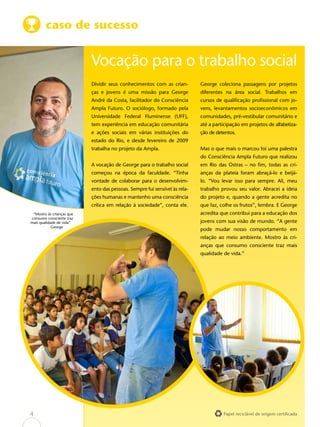 caso de sucesso


                           Vocação para o trabalho social
                           Dividir seus conhecimentos com as crian-         George coleciona passagens por projetos
                           ças e jovens é uma missão para George            diferentes na área social. Trabalhos em
                           André da Costa, facilitador do Consciência       cursos de qualificação profissional com jo-
                           Ampla Futuro. O sociólogo, formado pela          vens, levantamentos socioeconômicos em
                           Universidade Federal Fluminense (UFF),           comunidades, pré-vestibular comunitário e
                           tem experiência em educação comunitária          até a participação em projetos de alfabetiza-
                           e ações sociais em várias instituições do        ção de detentos.
                           estado do Rio, e desde fevereiro de 2009
                           trabalha no projeto da Ampla.                    Mas o que mais o marcou foi uma palestra
                                                                            do Consciência Ampla Futuro que realizou
                           A vocação de George para o trabalho social       em Rio das Ostras – no fim, todas as cri-
                           começou na época da faculdade. “Tinha            anças da plateia foram abraçá-lo e beijá-
                           vontade de colaborar para o desenvolvim-         lo. “Vou levar isso para sempre. Ali, meu
                           ento das pessoas. Sempre fui sensível às rela-   trabalho provou seu valor. Abracei a ideia
                           ções humanas e mantenho uma consciência          do projeto e, quando a gente acredita no
                           crítica em relação à sociedade”, conta ele.      que faz, colhe os frutos”, lembra. E George
 “Mostro às crianças que                                                    acredita que contribui para a educação dos
consumo consciente traz
mais qualidade de vida”                                                     jovens com sua visão de mundo. “A gente
            George
                                                                            pode mudar nosso comportamento em
                                                                            relação ao meio ambiente. Mostro às cri-
                                                                            anças que consumo consciente traz mais
                                                                            qualidade de vida.”




4                                                                                     Papel reciclável de origem certificada
 