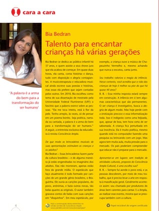 cara a cara


                      Bia Bedran

                      Talento para encantar
                      crianças há várias gerações
                      Bia Bedran se dedica ao público infantil há    exemplo, a criança ouve a música de Cha-
                      37 anos, e quem assiste a seus shows jura      peuzinho Vermelho e, mesmo achando
                      que ela acabou de começar. Em quase duas       que nunca a escutou, canta junto.
                      horas, ela canta, conta histórias e dança,
                      tudo com disposição e alegria contagian-       Seu trabalho valoriza a magia da infância.
                      tes. A musicoterapeuta e educadora musi-       Nesse contexto, você acredita que a vida das
                      cal ainda escreve suas poesias e histórias,    crianças de hoje é melhor ou pior do que há
                      mas essas ela prefere que sejam contadas       quase 40 anos?
‘A palavra é a arma   pelos outros. Em 2010, Bia escolheu como       B. B. – Essa minha resposta estará sempre
     do bem para a    tema de sua dissertação de mestrado pela       em construção. A infância em si tem algu-

  transformação do    Universidade Federal Fluminense (UFF) o        mas características que são permanentes.
                      fascínio que a palavra exerce sobre as pes-    O ser criança é investigativo, busca a ale-
       ser humano’
                      soas. “Ela me toca inteira, está à ﬂor da      gria de algum modo. Mas hoje perde com
                      pele. Tenho arrepio, às vezes, só de pensar    a erotização precoce e essa informatização
                      em um poema bonito. Seja poética, narra-       toda. Isso é indigesto como uma feijoada,
                      da ou cantada, a palavra é a arma do bem       que, apesar de boa, tem hora certa de ser
                      para a transformação do ser humano.”           saboreada. A criança ﬁca perturbada em
                      A seguir, a entrevista exclusiva da educado-   sua inocência. Ela é muito poética, mesmo
                      ra à revista Consciência Ampla.                quando está no computador fazendo uma
                                                                     pesquisa ou brincando com um jogo. Mas
                      De que modo as brincadeiras musicais de        agora tem muita aula, muita pressão para o
                      suas apresentações estimulam as crianças e     mercado. Os pais poderiam compreender
                      os adultos?                                    que educar não é preparar para o mercado.
                      Bia Bedran – Essas brincadeiras fazem parte
                      da cultura brasileira – e de alguma manei-     Apresentar-se em lugares sem tradição de
                      ra já estão engendradas no imaginário dos      atividades culturais, proposta do Consciência
                      adultos. Elas não morreram, apenas estão       Ampla Cultural, é uma escolha sua?
                      fora da grande mídia. O espetáculo que         B. B. – Sempre fui aonde o povo está, e as
                      faço atualmente é todo formado por can-        pessoas descobrem, por meio de meu tra-
                      ções de um grande gênio brasileiro, o Bra-     balho, que é preciso levar a arte em respos-
                      guinha. Ele ouvia as canções populares, do     ta à massiﬁcação geral. Geralmente aconte-
                      povo, anônimas, e fazia outras novas, tão      ce assim: sou chamada por produtores de
                      belas quanto as originais. O autor também      áreas bem carentes para cantar. E a Ampla,
                      gravava contos de fadas com suas canções       ao realizar esse evento, mostra que se preo-
                      em “disquinhos”. Em meu espetáculo, por        cupa também com a cultura.

                          Veja a continuação desta entrevista na
   4                      versão on-line de Consciência Ampla:                 Papel reciclável de origem certiﬁcada
                          www.job360.com.br/conscienciaampla7
 